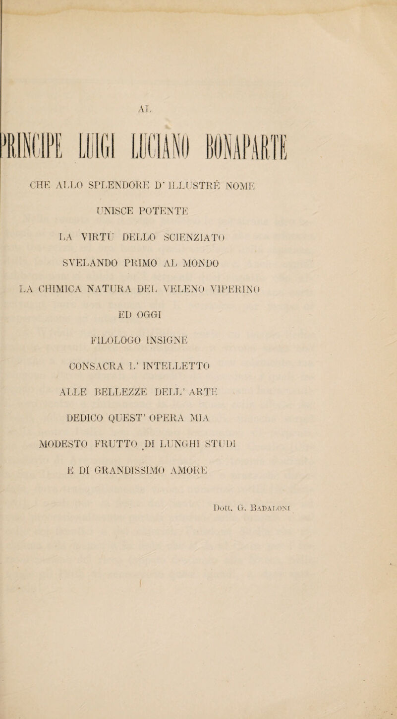 AI, CHE ALLO SPLENDORE D* ILLUSTRE NOME UNISCE POTENTE LA VIRTÙ DELLO SCIENZIATO SVELANDO PRIMO AL MONDO LA CHIMICA NATURA DEL VELENO VIPERINO ED OGGI FILOLOGO INSIGNE CONSACRA L’ INTELLETTO ALLE BELLEZZE DELL’ ARTE DEDICO QUEST’ OPERA MIA MODESTO FRUTTO DI LUNGHI STUDI E DI GRANDISSIMO AMORE Dott. G. Badaloni
