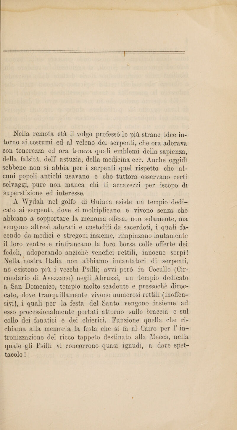 Nella remota età il volgo professò le più strane idee in- torno ai costumi ed al veleno dei serpenti, che ora adorava con tenerezza ed ora teneva quali emblemi della sapienza, della falsità, dell’ astuzia, della medicina ecc. Anche oggidì sebbene non si abbia per i serpenti quel rispetto che al¬ cuni popoli antichi usavano e che tuttora osservano certi selvaggi, pure non manca chi li accarezzi per iscopo di superstizione ed interesse. A Wydah nel golfo di Guinea esiste un tempio dedi¬ cato ai serpenti, dove si moltiplicano e vivono senza che abbiano a sopportare la menoma offesa, non solamente, ma vengono altresì adorati e custoditi da sacerdoti, i quali fa¬ cendo da medici e stregoni insieme, rimpinzano lautamente il loro ventre e rinfrancano la loro borsa colle offerte dei fedeli, adoperando anziché venefici rettili, innocue serpi! Nella nostra Italia non abbiamo incantatori di serpenti, nè esistono più i vecchi Psilli; avvi però in Cocullo (Cir¬ condario di Avezzano) negli Abruzzi, un tempio dedicato a San Domenico, tempio molto scadente e pressoché diroc¬ cato, dove tranquillamente vivono numerosi rettili (inoffen¬ sivi), i quali per la festa del Santo vengono insieme ad esso processionalmente portati attorno sulle braccia e sul collo dei fanatici e dei chierici. Funzione quella che ri¬ chiama alla memoria la festa che si fa al Cairo per Y in¬ tronizzazione del ricco tappeto destinato alla Mecca, nella quale gli Psilli vi concorrono quasi ignudi, a dare spet¬ tacolo !