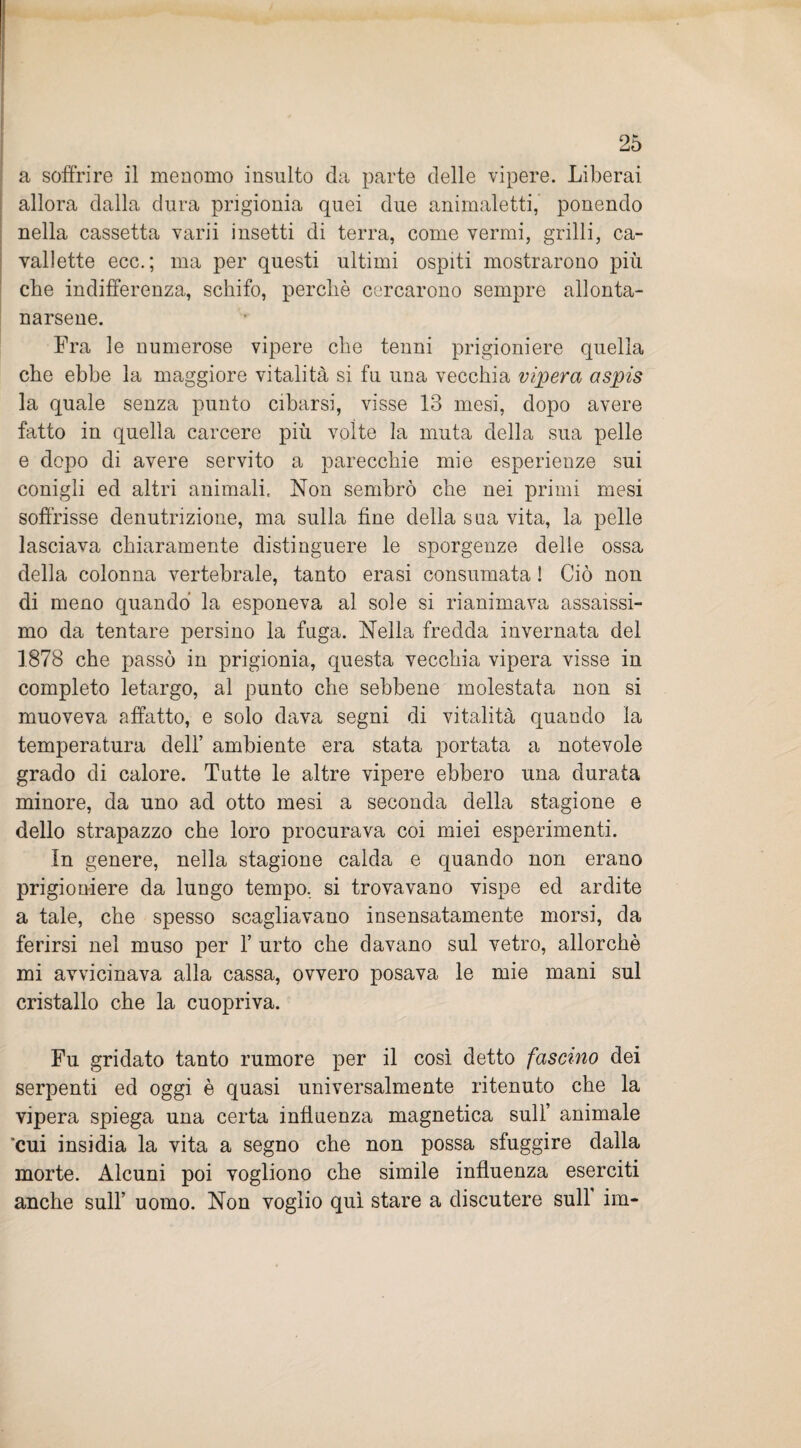 a soffrire il menomo insulto da parte delle vipere. Liberai allora dalla dura prigionia quei due animaletti, ponendo nella cassetta varii insetti di terra, come vermi, grilli, ca¬ vallette ecc.; ma per questi ultimi ospiti mostrarono più che indifferenza, schifo, perché corcarono sempre allonta¬ narsene. Fra le numerose vipere che tenni prigioniere quella che ebbe la maggiore vitalità si fu una vecchia vipera aspis la quale senza punto cibarsi, visse 13 mesi, dopo avere fatto in quella carcere più volte la muta della sua pelle e dopo di avere servito a parecchie mie esperienze sui conigli ed altri animali. Non sembrò che nei primi mesi soffrisse denutrizione, ma sulla fine della sua vita, la pelle lasciava chiaramente distinguere le sporgenze delle ossa della colonna vertebrale, tanto erasi consumata ! Ciò non di meno quando la esponeva al sole si rianimava assaissi¬ mo da tentare persino la fuga. Nella fredda invernata del 1878 che passò in prigionia, questa vecchia vipera visse in completo letargo, al punto che sebbene molestata non si muoveva affatto, e solo dava segni di vitalità quando la temperatura dell’ ambiente era stata portata a notevole grado di calore. Tutte le altre vipere ebbero una durata minore, da uno ad otto mesi a seconda della stagione e dello strapazzo che loro procurava coi miei esperimenti. In genere, nella stagione calda e quando non erano prigioniere da lungo tempo, si trovavano vispe ed ardite a tale, che spesso scagliavano insensatamente morsi, da ferirsi nel muso per 1’ urto che davano sul vetro, allorché mi avvicinava alla cassa, ovvero posava le mie mani sul cristallo che la cuopriva. Fu gridato tanto rumore per il così detto fascino dei serpenti ed oggi è quasi universalmente ritenuto che la vipera spiega una certa influenza magnetica sull’ animale 'cui insidia la vita a segno che non possa sfuggire dalla morte. Alcuni poi vogliono che simile influenza eserciti anche sull’ uomo. Non voglio qui stare a discutere sull im-
