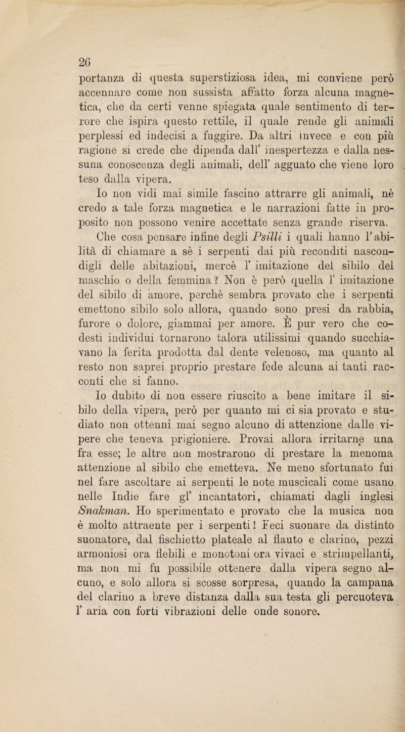 portanza di questa superstiziosa idea, mi conviene però accennare come non sussista affatto forza alcuna magne¬ tica, che da certi venne spiegata quale sentimento di ter¬ rore che ispira questo rettile, il quale rende gli animali perplessi ed indecisi a fuggire. Da altri invece e con più ragione si crede che dipenda dall’ inespertezza e dalla nes¬ suna conoscenza degli animali, dell’ agguato che viene loro teso dalla vipera. Io non vidi mai simile fascino attrarre gli animali, nè credo a tale forza magnetica e le narrazioni fatte in pro¬ posito non possono venire accettate senza grande riserva. Che cosa pensare infine degli Psilli i quali hanno l’abi¬ lità di chiamare a sè i serpenti dai più reconditi nascon¬ digli delle abitazioni, mercè 1’ imitazione del sibilo del maschio o della femmina ? Non è però quella Y imitazione del sibilo di amore, perchè sembra provato che i serpenti emettono sibilo solo allora, quando sono presi da rabbia, furore o dolore, giammai per amore. E pur vero che co- desti individui tornarono talora utilissimi quando succhia¬ vano la ferita prodotta dal dente velenoso, ma quanto al resto non saprei proprio prestare fede alcuna ai tanti rac¬ conti che si fanno. Io dubito di non essere riuscito a bene imitare il si¬ bilo della vipera, però per quanto mi ci sia provato e stu¬ diato non ottenni mai segno alcuno di attenzione dalle vi¬ pere che teneva prigioniere. Provai allora irritarne una fra esse; le altre non mostrarono di prestare la menoma attenzione al sibilo che emetteva. Ne meno sfortunato fui nel fare ascoltare ai serpenti le note muscicali come usano nelle Indie fare gl’ incantatori, chiamati dagli inglesi Snakman. Ho sperimentato e provato che la musica non è molto attraente per i serpenti! Peci suonare da distinto suonatore, dal fischietto plateale al flauto e clarino, pezzi armoniosi ora flebili e monotoni ora vivaci e strimpellanti, ma non mi fu possibile ottenere dalla vipera segno al¬ cuno, e solo allora si scosse sorpresa, quando la campana del clarino a breve distanza dalla sua testa gli percuoteva 1’ aria con forti vibrazioni delle onde sonore.