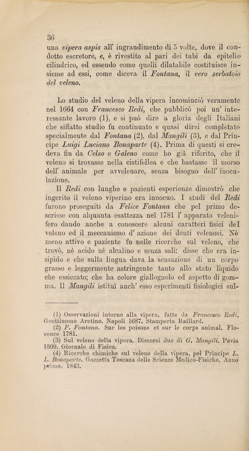 una vipera aspis all’ ingrandimento eli 5 volte, dove il con¬ dotto escretore, e, è rivestito al pari dei tubi da epitelio cilindrico, ed essendo come quelli dilatabile costituisce in¬ sieme ad essi, come diceva il Fontana, il vero serbatoio dei veleno. Lo studio del veleno della vipera incominciò veramente nel 1664 con Francesco Redi, che pubblicò poi un' inte¬ ressante lavoro (1), e si può dire a gloria degli Italiani che siffatto studio fu continuato e quasi direi completato specialmente dal Fontana (2), dal Mangili (3), e dal Prin¬ cipe Luigi Luciano Bonaparte (4), Prima di questi si cre¬ deva fin da Celso e Galeno come ho già riferito, che il veleno si trovasse nella cistifellea e che bastasse il morso deir animale per avvelenare, senza bisogno dell’ inocu¬ lazione. Il Redi con lunghe e pazienti esperienze dimostrò che ingerito il veleno viperino era innocuo. I studi del Redi furono proseguiti da Felice Fontana che pel primo de¬ scrisse con alquanta esattezza nel 1781 1’ apparato veleni¬ fero dando anche a conoscere alcuni caratteri fisici del veleno ed il meccanismo d' azione dei denti velenosi. Nè meno attivo e paziente fu nelle ricerche sul veleno, che trovò, nè acido nè alcalino e senza sali: disse che era in¬ sipido e che sulla lingua dava la sensazione di un corpo grasso e leggermente astringente tanto allo stato liquido che essiccato; che ha colore giallognolo ed aspetto di gom¬ ma. 11 Mangili istituì anch' esso esperimenti fisiologici sul- (1) Osservazioni intorno alla vipera, fatte da Francesco Redi, Gentiluomo Aretino. Napoli 1687. Stamperia Raillard. (2) F. Fontana. Sur les poisons et sui* le corps animai. Flo¬ rence 1781. (3) Sul veleno della vipera. Discorsi due di G. Mangili. Pavia 1809. Giornale di Fisica. (4) Ricerche chimiche sul veleno della vipera, pel Principe L. L„ Bonaparte. Gazzetta Toscana delle Scienze Medico-Fisiche. Anno primo. 1843.
