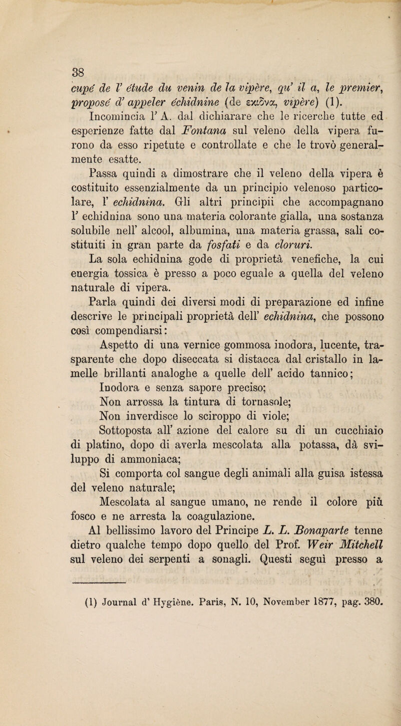 cupe de V étude du venin de la vipere, qu’ il a, le premier, propose d’ appeler échidnine (de exwva, vipere) (1). Incomincia Y A. dal dichiarare che le ricerche tutte ed esperienze fatte dal Fontana sul veleno della vipera fu¬ rono da esso ripetute e controllate e che le trovò general¬ mente esatte. Passa quindi a dimostrare che il veleno della vipera è costituito essenzialmente da un principio velenoso partico¬ lare, 1’ ecìiidnina. Gli altri principii che accompagnano Y echidnina sono una materia colorante gialla, una sostanza solubile nell’ alcool, albumina, una materia grassa, sali co¬ stituiti in gran parte da fosfati e da cloruri. La sola echidnina gode di proprietà venefiche, la cui energia tossica è presso a poco eguale a quella del veleno naturale di vipera. Parla quindi dei diversi modi di preparazione ed infine descrive le principali proprietà dell’ echidnina, che possono così compendiarsi: Aspetto di una vernice gommosa inodora, lucente, tra¬ sparente che dopo diseccata si distacca dal cristallo in la¬ melle brillanti analoghe a quelle dell’ acido tannico; Inodora e senza sapore preciso; Non arrossa la tintura di tornasole; Non inverdisce lo sciroppo di viole; Sottoposta all’ azione del calore su di un cucchiaio di platino, dopo di averla mescolata alla potassa, dà svi¬ luppo di ammoniaca; Si comporta col sangue degli animali alla guisa istessa del veleno naturale; Mescolata al sangue umano, ne rende il colore più fosco e ne arresta la coagulazione. Al bellissimo lavoro del Principe X. X. Bonaparte tenne dietro qualche tempo dopo quello del Prof. Weir Mitchell sul veleno dei serpenti a sonagli. Questi seguì presso a (1) Journal cT Hygiène. Paris, N. 10, November 1877, pag. 380.