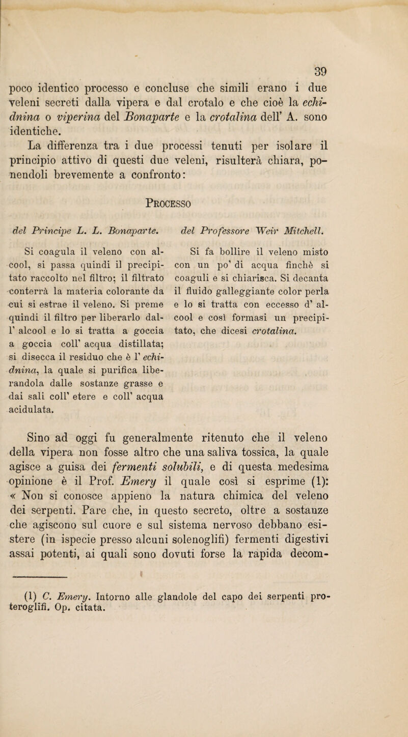 poco identico processo e concluse che simili erano i due veleni secreti dalla vipera e dal crotalo e che cioè la echi- duina o viperina del JBonaparte e la crotalina dell’ A. sono identiche. La differenza tra i due processi tenuti per isolare il principio attivo di questi due veleni, risulterà chiara, po¬ nendoli brevemente a confronto: Processo del Principe L. L. Bonaparte. Si coagula il veleno con al¬ cool, si passa quindi il precipi¬ tato raccolto nel filtro; il filtrato conterrà la materia colorante da cui si estrae il veleno. Si preme quindi il filtro per liberarlo dal- l1 alcool e lo si tratta a goccia a goccia coll’ acqua distillata; si disecca il residuo che è 1’ echi- dnina, la quale si purifica libe¬ randola dalle sostanze grasse e dai sali coll’ etere e coll’ acqua acidulata. Sino ad oggi fu generalmente ritenuto che il veleno della vipera non fosse altro che una saliva tossica, la quale agisce a guisa dei fermenti solubili, e di questa medesima opinione è il Prof. Emery il quale così si esprime (1): « Non si conosce appieno la natura chimica del veleno dei serpenti. Pare che, in questo secreto, oltre a sostanze che agiscono sul cuore e sul sistema nervoso debbano esi¬ stere (in ispecie presso alcuni solenoglifi) fermenti digestivi assai potenti, ai quali sono dovuti forse la rapida decom- del Professore Weir Mitchell. Si fa bollire il veleno misto con un po’ di acqua finché si coaguli e si chiarisca. Si decanta il fluido galleggiante color perla e lo si tratta con eccesso d’ al¬ cool e così formasi un precipi¬ tato, che dicesi crotalina. (1) C. Emery. Intorno alle glandole del capo dei serpenti pro- teroglifi. Op. citata.