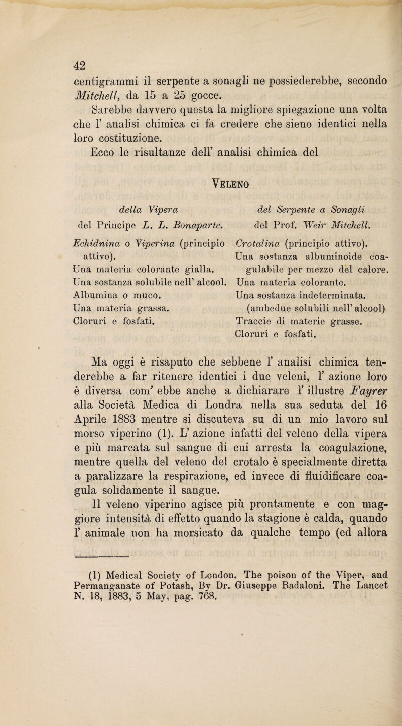 centigrammi il serpente a sonagli ne possiederebbe, secondo Mitchéll, da 15 a 25 gocce. Sarebbe davvero questa la migliore spiegazione una volta che T analisi chimica ci fa credere che sieno identici nella loro costituzione. Ecco le risultanze dell’ analisi chimica del Veleno della Vipera del Principe L. L. Bonaparte. Echidnina o Viperina (principio attivo). Una materia colorante gialla. Una sostanza solubile nell’ alcool. Albumina o muco. Una materia grassa. Cloruri e fosfati. del Serpente a Sonagli del Prof. Weir Mitchéll. Crotalina (principio attivo). Una sostanza albuminoide coa¬ gulabile per mezzo del calore. Una materia colorante. Una sostanza indeterminata. (ambedue solubili nell’ alcool) Traccie di materie grasse. Cloruri e fosfati. Ma oggi è risaputo che sebbene 1’ analisi chimica ten¬ derebbe a far ritenere identici i due veleni, 1’ azione loro è diversa com’ ebbe anche a dichiarare Y illustre Fayrer alla Società Medica di Londra nella sua seduta del 16 Aprile 1883 mentre si discuteva su di un mio lavoro sul morso viperino (1). L’ azione infatti del veleno della vipera e più marcata sul sangue di cui arresta la coagulazione, mentre quella del veleno del crotalo è specialmente diretta a paralizzare la respirazione, ed invece di fluidificare coa¬ gula solidamente il sangue. 11 veleno viperino agisce più prontamente e con mag¬ giore intensità di effetto quando la stagione è calda, quando 1’ animale non ha morsicato da qualche tempo (ed allora (1) Medicai Society of London. The poison of thè Viper, and Permanganate of Potash, By Dr. Giuseppe Badaloni. The Lancet N. 18, 1883, 5 May, pag. 768.