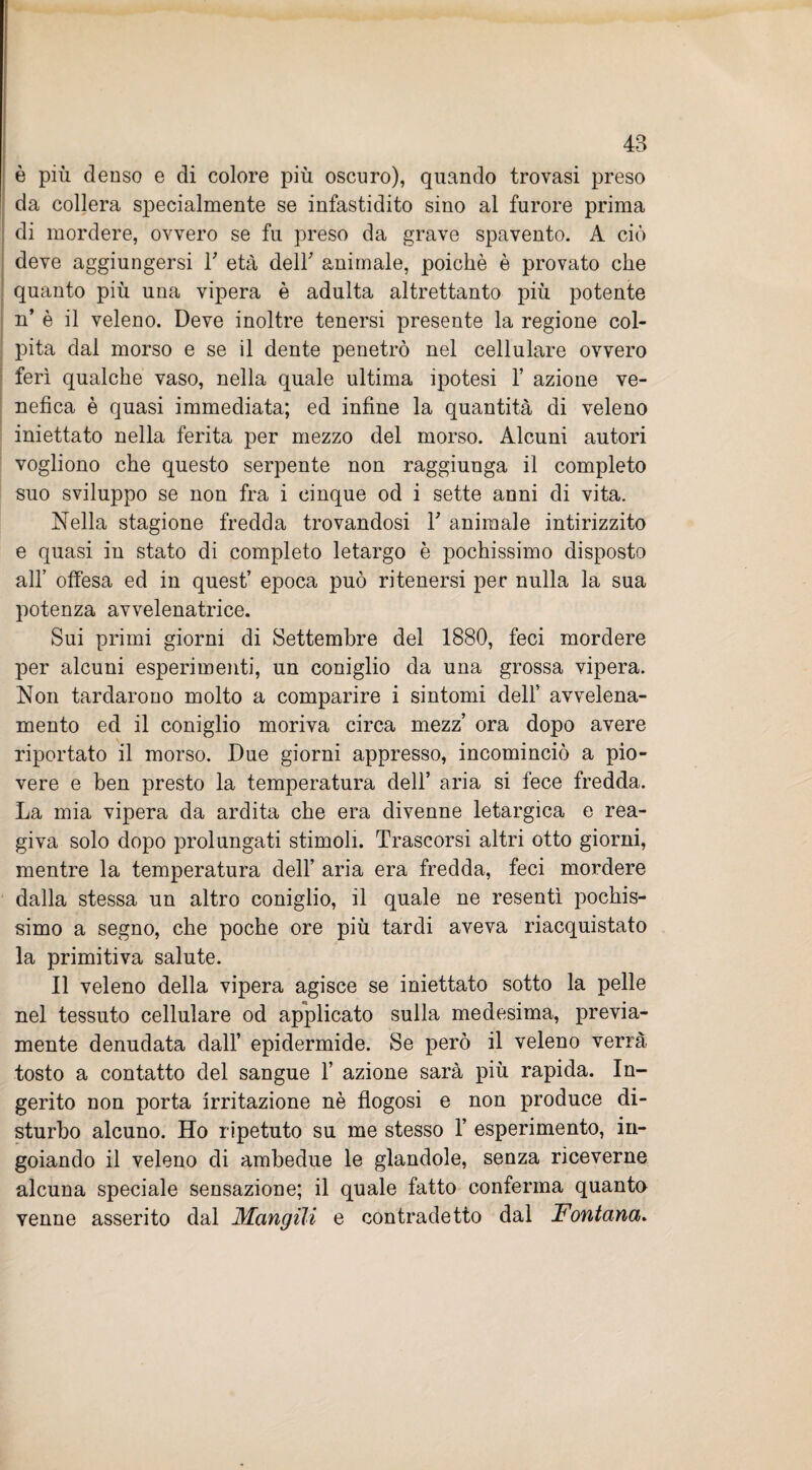 è più denso e di colore più oscuro), quando trovasi preso da collera specialmente se infastidito sino al furore prima di mordere, ovvero se fu preso da grave spavento. A ciò deve aggiungersi T età dell' animale, poiché è provato che quanto più una vipera è adulta altrettanto più potente n’ è il veleno. Deve inoltre tenersi presente la regione col¬ pita dal morso e se il dente penetrò nel cellulare ovvero ferì qualche vaso, nella quale ultima ipotesi 1’ azione ve¬ nefica è quasi immediata; ed infine la quantità di veleno iniettato nella ferita per mezzo del morso. Alcuni autori vogliono che questo serpente non raggiunga il completo suo sviluppo se non fra i cinque od i sette anni di vita. Nella stagione fredda trovandosi T animale intirizzito e quasi in stato di completo letargo è pochissimo disposto all’ offesa ed in quest’ epoca può ritenersi per nulla la sua potenza avvelenatrice. Sui primi giorni di Settembre del 1880, feci mordere per alcuni esperimenti, un coniglio da una grossa vipera. Non tardarono molto a comparire i sintomi dell’ avvelena¬ mento ed il coniglio moriva circa mezz’ ora dopo avere riportato il morso. Due giorni appresso, incominciò a pio¬ vere e ben presto la temperatura dell’ aria si fece fredda. La mia vipera da ardita che era divenne letargica e rea¬ giva solo dopo prolungati stimoli. Trascorsi altri otto giorni, mentre la temperatura dell’ aria era fredda, feci mordere dalla stessa un altro coniglio, il quale ne resentì pochis¬ simo a segno, che poche ore più tardi aveva riacquistato la primitiva salute. Il veleno della vipera agisce se iniettato sotto la pelle nel tessuto cellulare od applicato sulla medesima, previa¬ mente denudata dall’ epidermide. Se però il veleno verrà tosto a contatto del sangue 1’ azione sarà più rapida. In¬ gerito non porta irritazione nè flogosi e non produce di¬ sturbo alcuno. Ho ripetuto su me stesso 1’ esperimento, in¬ goiando il veleno di ambedue le glandole, senza riceverne alcuna speciale sensazione; il quale fatto conferma quanto venne asserito dal Mangili e contradetto dal Fontana.