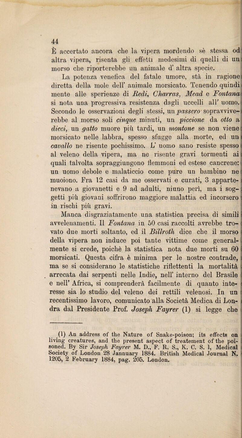 È accertato ancora che la vipera mordendo sè stessa od altra vipera, risenta gli effetti medesimi di quelli di un morso che riporterebbe un animale d’ altra specie. La potenza venefica del fatale umore, sta in ragione] diretta della mole dell’ animale morsicato. Tenendo quindi mente alle sperienze di Redi, Charras, Mead e Fontana si nota una progressiva resistenza dagli uccelli alT uomo.:] Secondo le osservazioni degli stessi, un passero sopravvive¬ rebbe al morso soli cinque minuti, un piccione da otto a dieci, un gatto muore più tardi, un montone se non viene morsicato nelle labbra, spesso sfugge alla morte, ed un cavallo ne risente pochissimo. L’ uomo sano resiste spesso al veleno della vipera, ma ne risente gravi tormenti ai quali talvolta sopraggiungono flemmoni ed estese cancrene: un uomo debole e malaticcio come pure un bambino ne muoiono. Era 12 casi da me osservati e curati, 3 apparte¬ nevano a giovanetti e 9 ad adulti, niuno perì, ma i sog¬ getti più giovani soffrirono maggiore malattia ed incorsero in rischi più gravi. Manca disgraziatamente una statistica precisa di simili avvelenamenti. Il Fontana in 50 casi raccolti avrebbe tro¬ vato due morti soltanto, ed il Billroth dice che il morso della vipera non induce poi tante vittime come general¬ mente si crede, poiché la statistica nota due morti su 60 morsicati. Questa cifra è minima per le nostre contrade, ma se si considerano le statistiche riflettenti la mortalità arrecata dai serpenti nelle Indie, nell’ interno del Brasile e nell’ Africa, si comprenderà facilmente di quanto inte¬ resse sia lo studio del veleno dei rettili velenosi. In un recentissimo lavoro, comunicato alla Società Medica di Lon¬ dra dal Presidente Prof. Joseph Fayrer (1) si legge che .(1) An address of thè Nature of Snake-poison; its effects on living creatures, and thè present aspect of treatement of thè poi- soned. By Sir Joseph Fayrer M. D., F. R. S., K. C. S. 1, Medicai Society of London 28 Jannuary 1884. British Medicai Journal N. * 1205, 2 February 1884, pag. 205. London.