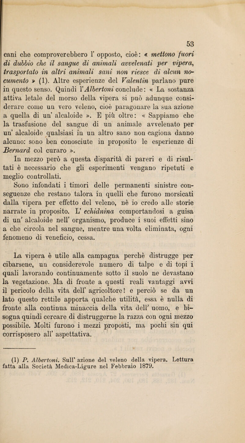 cani che comproverebbero 1’ opposto, cioè: « mettono fuori di dubbio che il sangue di animali avvelenati per vipera, trasportato in altri animali sani non riesce di alcun no¬ cumento » (1). Altre esperienze del Valentin parlano pure in questo senso. Quindi l’AIbertoni conclude: « La sostanza attiva letale del morso della vipera si può adunque consi¬ derare come un vero veleno, cioè paragonare la sua azione a quella di un alcaloide ». E più oltre: « Sappiamo che la trasfusione del sangue di un animale avvelenato per un’ alcaloide qualsiasi in un altro sano non cagiona danno alcuno: sono ben conosciute in proposito le esperienze di jBernard col curaro ». In mezzo però a questa disparità di pareri e di risul¬ tati è necessario che gli esperimenti vengano ripetuti e meglio controllati. Sono infondati i timori delle permanenti sinistre con¬ seguenze che restano talora in quelli che furono morsicati dalla vipera per effetto del veleno, nè io credo alle storie narrate in proposito. L’ echidnina comportandosi a guisa di un7 alcaloide nell’ organismo, produce i suoi effetti sino a che circola nel sangue, mentre una volta eliminata, ogni fenomeno di veneficio, cessa. La vipera è utile alla campagna perchè distrugge per cibarsene, un considerevole numero di talpe e di topi i quali lavorando continuamente sotto il suolo ne devastano la vegetazione. Ma di fronte a questi reali vantaggi avvi il pericolo della vita dell’ agricoltore! e perciò se da un lato questo rettile apporta qualche utilità, essa è nulla di fronte alla continua minaccia della vita dell' uomo, e bi¬ sogna quindi cercare di distruggerne la razza con ogni mezzo possibile. Molti furono i mezzi proposti, ma pochi sin qui corrisposero all’ aspettativa. (1) P. Albertoni. Sull’ azione del veleno della vipera. Lettura fatta alla Società Medica-Ligure nel Febbraio 1879.