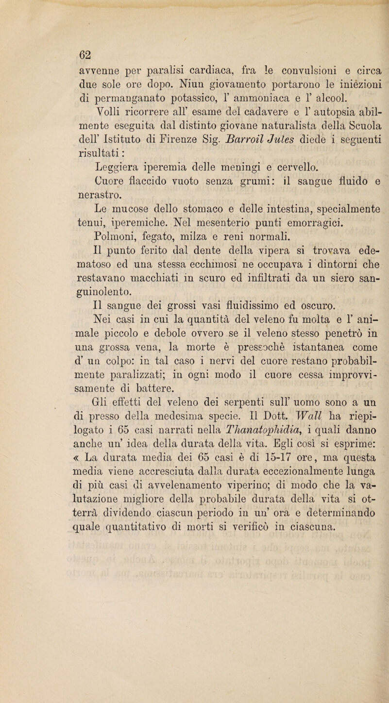 avvenne per paralisi cardiaca, fra le convulsioni e circa due sole ore dopo. Niun giovamento portarono le inièzioni di permanganato potassico, 1’ ammoniaca e 1’ alcool. Volli ricorrere all’ esame del cadavere e Y autopsia abil¬ mente eseguita dal distinto giovane naturalista della Scuola dell’ Istituto di Firenze Sig. Barroil Jules diede i seguenti risultati : Leggiera iperemia delle meningi e cervello. Cuore flaccido vuoto senza grumi: il sangue fluido e nerastro. Le mucose dello stomaco e delle intestina, specialmente tenui, iperemiche. Nel mesenterio punti emorragici. Polmoni, fegato, milza e reni normali. Il punto ferito dal dente della vipera si trovava ede¬ matoso ed una stessa ecchimosi ne occupava i dintorni che restavano macchiati in scuro ed infiltrati da un siero san¬ guinolento. Il sangue dei grossi vasi fluidissimo ed oscuro. Nei casi in cui la quantità del veleno fu molta e 1’ ani¬ male piccolo e debole ovvero se il veleno stesso penetrò in una grossa vena, la morte è pressoché istantanea come d’ un colpo: in tal caso i nervi del cuore restano probabil¬ mente paralizzati; in ogni modo il cuore cessa improvvi¬ samente di battere. Gli effetti del veleno dei serpenti sull’ uomo sono a un di presso della medesima specie. Il Dott. Wall ha riepi¬ logato i 65 casi narrati nella Thanatophidia, i quali danno anche un idea della durata della vita. Egli così si esprime: « La durata media dei 65 casi è di 15-17 ore, ma questa media viene accresciuta dalla durata eccezionalmente lunga di più casi di avvelenamento viperino; di modo che la va¬ lutazione migliore della probabile durata della vita si ot¬ terrà dividendo ciascun periodo in un’ ora e determinando quale quantitativo di morti si verificò in ciascuna.