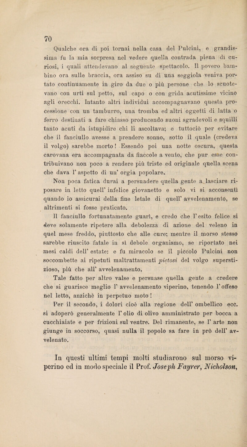 Qualche ora di poi tornai nella casa del Pulcini, e grandis¬ sima fu la mia sorpresa nel vedere quella contrada piena di cu¬ riosi, i quali attendevano al seguente spettacolo. Il povero bam¬ bino ora sulle braccia, ora assiso su di una seggiola veniva por¬ tato continuamente in giro da due o più persone che lo scuote¬ vano con urti sul petto, sul capo o con grida acutissime vicino agli orecchi. Intanto altri individui accompagnavano questa pro¬ cessione con un tamburro, una tromba ed altri oggetti di latta o ferro destinati a fare chiasso producendo suoni sgradevoli e squilli tanto acuti da istupidire chi li ascoltava; e tuttociò per evitare che il fanciullo avesse a prendere sonno, sotto il quale (credeva il volgo) sarebbe morto! Essendo poi una notte oscura, questa carovana era accompagnata da fiaccole a vento, che pur esse con¬ tribuivano non poco a rendere più triste ed originale quella scena che dava V aspetto di un’ orgia popolare. Non poca fatica durai a persuadere quella gente a lasciare ri¬ posare in letto queir infelice giovanetto e solo vi si acconsentì quando io assicurai della fine letale di quell’ avvelenamento, se altrimenti si fosse praticato. Il fanciullo fortunatamente guarì, e credo che V esito felice si deve solamente ripetere alla debolezza di azione del veleno in quel mese freddo, piuttosto che alle cure; mentre il morso stesso sarebbe riuscito fatale in sì debole organismo, se riportato nei mesi caldi dell’ estate: e fu miracolo se il piccolo Pulcini non soccombette ai ripetuti maltrattamenti pietosi del volgo supersti¬ zioso, più che all’ avvelenamento. Tale fatto per altro valse e persuase quella gente a credere che si guarisce meglio 1’ avvelenamento viperino, tenendo l’offeso nel letto, anziché in perpetuo moto ! Per il secondo, i dolori cioè alla regione dell’ ombellico ecc. si adoperò generalmente 1’ olio di olivo amministrato per bocca a cucchiaiate e per frizioni sul ventre. Del rimanente, se 1’ arte non giunge in soccorso, quasi nulla il popolo sa fare in prò dell’ av¬ velenato. In questi ultimi tempi molti studiarono sul morso vi¬ perino ed in modo speciale il Pro£ Joseph Fayrer, Nicholson,