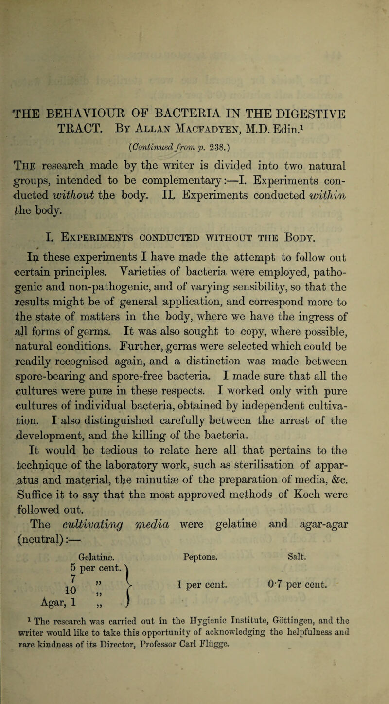 THE BEHAVIOUR OF BACTERIA IN THE DIGESTIVE TRACT. By Allan Macfadyen, M.D. Edin! ('Continued from p. 238.) The research made by the writer is divided into two natural groups, intended to be complementary:—I. Experiments con¬ ducted without the body. II. Experiments conducted within the body. L Experiments conducted without the Body. In these experiments I have made the attempt to follow out certain principles. Varieties of bacteria were employed, patho¬ genic and non-pathogenic, and of varjdng sensibility, so that the results might be of general application, and correspond more to the state of matters in the body, where we have the ingress of all forms of germs. It was also sought to copy, where possible, natural conditions. Further, germs were selected which could be readily recognised again, and a distinction was made between spore-bearing and spore-free bacteria. I made sure that all the cultures were pure in these respects. I worked only with pure cultures of individual bacteria, obtained by independent cultiva¬ tion. I also distinguished carefully between the arrest of the development, and the killing of the bacteria. It would be tedious to relate here all that pertains to the technique of the laboratory work, such as sterilisation of appar¬ atus and material, the minutiae of the preparation of media, &c. Suffice it to say that the most approved methods of Koch were followed out. The cultivating media were gelatine and agar-agar (neutral):— 5 7 10 Agar, 1 Gelatine, per cent. >> i) 5) I I Peptone. Salt. 1 per cent. 07 per cent. 1 The research was carried out in the Hygienic Institute, Gottingen, and the writer would like to take this opportunity of acknowledging the helpfulness and rare kindness of its Director, Professor Carl Fliigge.