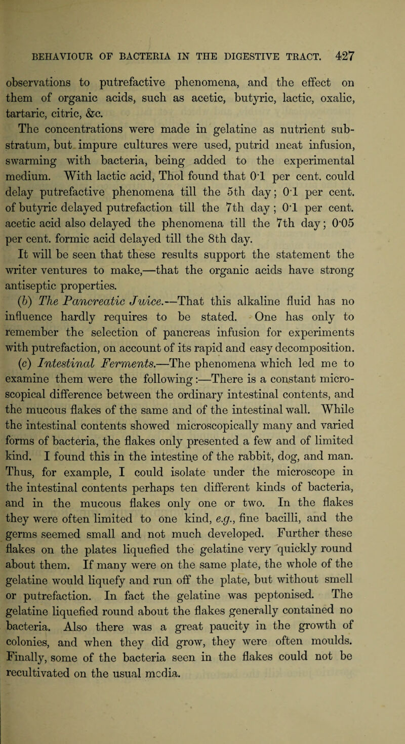 observations to putrefactive phenomena, and the effect on them of organic acids, such as acetic, butyric, lactic, oxalic, tartaric, citric, &c. The concentrations were made in gelatine as nutrient sub¬ stratum, but impure cultures were used, putrid meat infusion, swarming with bacteria, being added to the experimental medium. With lactic acid, Thol found that OT per cent, could delay putrefactive phenomena till the 5th day; OT per cent, of butyric delayed putrefaction till the 7 th day; OT per cent, acetic acid also delayed the phenomena till the 7th day; 0'05 per cent, formic acid delayed till the 8th day. It will be seen that these results support the statement the writer ventures to make,—that the organic acids have strong antiseptic properties. (b) The Pancreatic Juice.—That this alkaline fluid has no influence hardly requires to be stated. One has only to remember the selection of pancreas infusion for experiments with putrefaction, on account of its rapid and easy decomposition. (e) Intestinal Ferments.—The phenomena which led me to examine them were the following:—There is a constant micro¬ scopical difference between the ordinary intestinal contents, and the mucous flakes of the same and of the intestinal wall. While the intestinal contents showed microscopically many and varied forms of bacteria, the flakes only presented a few and of limited kind. I found this in the intestine of the rabbit, dog, and man. Thus, for example, I could isolate under the microscope in the intestinal contents perhaps ten different kinds of bacteria, and in the mucous flakes only one or two. In the flakes they were often limited to one kind, e.g., fine bacilli, and the germs seemed small and not much developed. Further these flakes on the plates liquefied the gelatine very quickly round about them. If many were on the same plate, the whole of the gelatine would liquefy and run off the plate, but without smell or putrefaction. In fact the gelatine was peptonised. The gelatine liquefied round about the flakes generally contained no bacteria. Also there was a great paucity in the growth of colonies, and when they did grow, they were often moulds. Finally, some of the bacteria seen in the flakes could not be recultivated on the usual media.