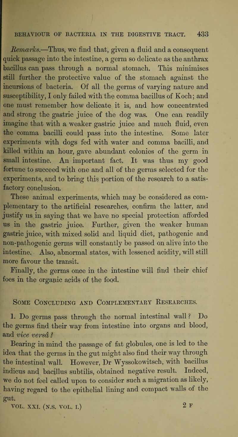 Remarks.—Thus, we find that, given a fluid and a consequent quick passage into the intestine, a germ so delicate as the anthrax bacillus can pass through a normal stomach. This minimises still further the protective value of the stomach against the incursions of bacteria. Of all the germs of varying nature and susceptibility, I only failed with the comma bacillus of Koch; and one must remember how delicate it is, and how concentrated and strong the gastric juice of the dog was. One can readily imagine that with a weaker gastric juice and much fluid, even the comma bacilli could pass into the intestine. Some later experiments with dogs fed with water and comma bacilli, and killed within an hour, gave abundant colonies of the germ in small intestine. An important fact. It was thus my good fortune to succeed with one and all of the germs selected for the experiments, and to bring this portion of the research to a satis¬ factory conclusion. These animal experiments, which may be considered as com¬ plementary to the artificial researches, confirm the latter, and justify us in saying that we have no special protection afforded us in the gastric juice. Further, given the weaker human gastric juice, with mixed solid and liquid diet, pathogenic and non-pathogenic germs will constantly be passed on alive into the intestine. Also, abnormal states, with lessened acidity, will still more favour the transit. Finally, the germs once in the intestine will find their chief foes in the organic acids of the food, Some Concluding and Complementary Researches. 1. Do germs pass through the normal intestinal wall ? Do the germs find their way from intestine into organs and blood, and vice versa ? Bearing in mind the passage of fat globules, one is led to the idea that the germs in the gut might also find their way through the intestinal wall. However, Dr Wyssokowitsch, with bacillus indicus and bacillus subtilis, obtained negative result. Indeed, we do not feel called upon to consider such a migration as likely, having regard to the epithelial lining and compact walls of the gut. VOL. XXL (N.S. VOL. I.) 2 F