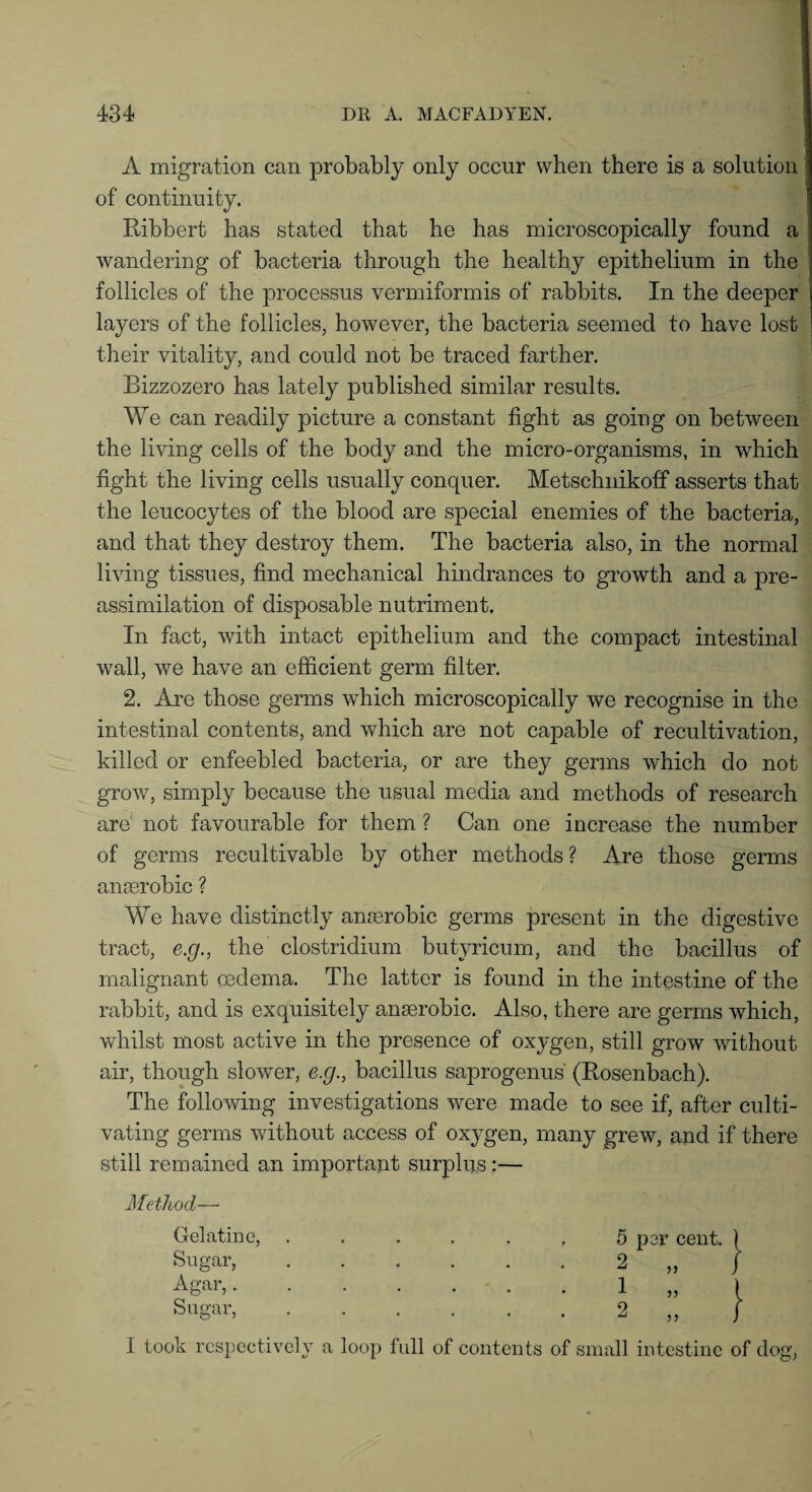 A migration can probably only occur when there is a solution of continuity. Ribbert has stated that he has microscopically found a wandering of bacteria through the healthy epithelium in the follicles of the processus vermiformis of rabbits. In the deeper layers of the follicles, however, the bacteria seemed to have lost their vitality, and could not be traced farther. Bizzozero has lately published similar results. We can readily picture a constant fight as going on between the living cells of the body and the micro-organisms, in which fight the living cells usually conquer. Metschnikoff asserts that the leucocytes of the blood are special enemies of the bacteria, and that they destroy them. The bacteria also, in the normal living tissues, find mechanical hindrances to growth and a pre¬ assimilation of disposable nutriment. In fact, with intact epithelium and the compact intestinal wall, we have an efficient germ filter. 2. Are those germs which microscopically we recognise in the intestinal contents, and which are not capable of recultivation, killed or enfeebled bacteria, or are they germs which do not grow, simply because the usual media and methods of research are not favourable for them ? Can one increase the number of germs recultivable by other methods? Are those germs anaerobic ? We have distinctly anaerobic germs present in the digestive tract, e.g., the clostridium butyricum, and the bacillus of malignant oedema. The latter is found in the intestine of the rabbit, and is exquisitely anaerobic. Also, there are germs which, whilst most active in the presence of oxygen, still grow without air, though slower, e.g., bacillus saprogenus (Rosenbach). The following investigations were made to see if, after culti¬ vating germs without access of ox}-gen, many grew, and if there still remained an important surplus:— Method— Gelatine, Sugar, Agar,. Sugar, I took respectively a loop full of contents of small intestine of dog, 5 per cent. ( 2 „ J 1 2