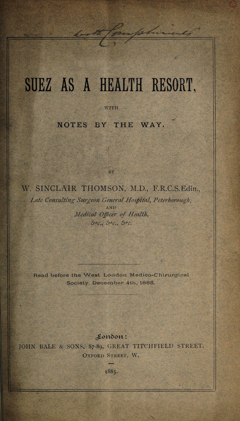 ' w, NOTES BY THE WAY. SINCLAIR THOMSON, M.D., F.R.C.S.Edin., : a : .. ‘ : ■ m . ’ , Late Consulting Surgeon General Hospital,\ Peterborough, AND Medical Officer of Health, &r^o., £Pc. Read before the West London Medieo-Chirurgieal Society, December 4th, 188S. v tlP' C - TV * :'s bonbon : JOHN BALE & SONS, 87-89, GREAT TITO H FI ELD STREET. Oxford Street. W. 1885. •\