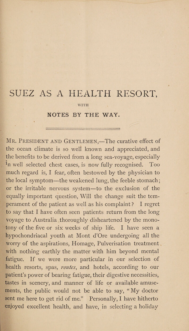 WITH I NOTES BY THE WAY. Mr. President and Gentlemen,—The curative effect of the ocean climate is so well known and appreciated, and the benefits to be derived from a long sea-voyage, especially *n well selected chest cases, is now fully recognised. Too much regard is, I fear, often bestowed by the physician to the local symptom—the weakened lung, the feeble stomach; or the irritable nervous system—to the exclusion of the equally important question, Will the change suit the tem¬ perament of the patient as well as his complaint ? I regret to say that I have often seen patients return from the long voyage to Australia thoroughly disheartened by the mono¬ tony of the five or six weeks of ship life. I have seen a hypochondriacal youth at Mont d’Ore undergoing all the worry of the aspirations, Homage, Pulverisation treatment with nothing earthly the matter with him beyond mental fatigue. If we were more particular in our selection of health resorts, spas, routes, and hotels, according to our patient’s power of bearing fatigue, their digestive necessities, tastes in scenerv, and manner of life or available amuse- ments, the public would not be able to say, “ My doctor sent me here to get rid of me.” Personally, I have hitherto enjoyed excellent health, and have, in selecting a holiday