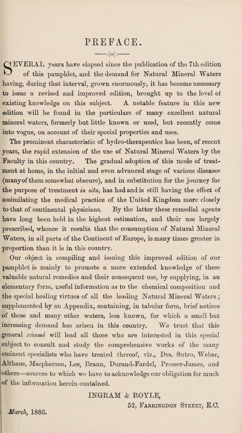 PREFACE. SEVERAL years have elapsed since the publication of the 7th edition of this pamphlet, and the demand for Natural Mineral Waters having, during that interval, grown enormously, it has become necessary to issue a revised and improved edition, brought up to the level of existing knowledge on this subject. A notable feature in this new edition will be found in the particulars of many excellent natural mineral waters, formerly but little known or used, but recently come into vogue, on account of their special properties and uses. The prominent characteristic of hydro-therapeutics has been, of recent years, the rapid extension of the use of Natural Mineral Waters by the Eaculty in this country. The gradual adoption of this mode of treat¬ ment at home, in the initial and even advanced stage of various diseases (many of them somewhat obscure), and in substitution for the journey for the purpose of treatment in situ, has had and is still having the effect of assimilating the medical practice of the United Kingdom more closely to that of continental physicians. By the latter these remedial agents have long been held in the highest estimation, and their use largely prescribed, whence it results that the consumption of Natural Mineral Waters, in ail parts of the Continent of Europe, is many times greater in proportion than it is in this country. Our object in compiling and issuing this improved edition of our pamphlet is mainly to promote a more extended knowledge of these valuable natural remedies and their consequent use, by supplying, in an elementary form, useful information as to the chemical composition and the special healing virtues of all the leading Natural Mineral Waters ; supplemented by an Appendix, containing, in tabular form, brief notices of these and many other waters, less known, for which a small but increasing demand has arisen in this country. We trust that this general resume will lead all those who are interested in this special subject to consult and study the comprehensive works of the many eminent specialists who have treated thereof, viz., Drs. Sutro, Weber, Althaus, Macpherson, Lee, Braun, Durand-Fardel, Prosser-James, and others—sources to which we have to acknowledge our obligation for much of the information herein contained. ij March, 1886. INGRAM & ROYLE, 52, Farringdon Street, E.C.