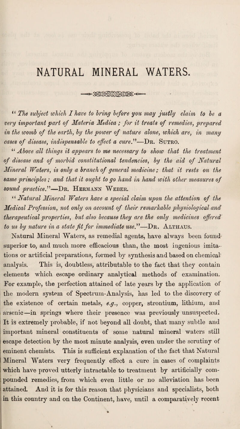 NATURAL MINERAL WATERS. 11 The subject which I have to bring before you may justly claim to be a very important part of Materia Medica ; for it treats of remedies, prepared in the womb of the earth, by the power of nature alone, which are, in many cases of disease, indispensable to effect a cure.”—Dr. Sutro. “ Above all things it appears to me necessary to show that the treatment of disease and of morbid constitutional tendencies, by the aid of Natural Mineral Waters, is only a branch of general medicine; that it rests on the same principles; and that it ought to go hand in hand with other measures of sound practice .”—Dr. Hermann Weber. “ Natural Mineral Waters have a special claim upon the attention of the Medical Profession, not only on account of their remarkable physiological and therapeutical properties, but also because they are the only medicines offered to us by nature in a state fit for immediate use.”—Dr. Althaus. Natural Mineral Waters, as remedial agents, have always been found superior to, and much more efficacious than, the most ingenious imita¬ tions or artificial preparations, formed by synthesis and based on chemical analysis. This is, doubtless, attributable to the fact that they contain elements which escape ordinary analytical methods of examination. For example, the perfection attained of late years by the application of the modern system of Spectrum-Analysis, has led to the discovery of the existence of certain metals, e.g., copper, strontium, lithium, and arsenic—in springs where their presence was previously unsuspected. It is extremely probable, if not beyond all doubt, that many subtle and important mineral constituents of some natural mineral waters still escape detection by the most minute analysis, even under the scrutiny of eminent chemists. This is sufficient explanation of the fact that Natural Mineral Waters very frequently effect a cure in cases of complaints which have proved utterly intractable to treatment by artificially com¬ pounded remedies, from which even little or no alleviation has been attained. And it is for this reason that physicians and specialists, both in this country and on the Continent, have, until a comparatively recent