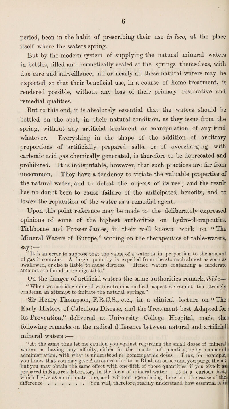 period, been in the habit of prescribing their use in loco, at the place itself where the waters spring. But by the modern system of supplying the natural mineral waters in bottles, filled and hermetically sealed at the springs themselves, with due care and surveillance, all or nearly all these natural waters may be exported, so that their beneficial use, in a course of home treatment, is rendered possible, without any loss of their primary restorative and remedial qualities. But to this end, it is absolutely essential that the waters should be bottled on the spot, in their natural condition, as they issue from the spring, without any artificial treatment or manipulation of any kind whatever. Everything in the shape of the addition of arbitrary proportions of artificially prepared salts, or of overcharging with carbonic acid gas chemically generated, is therefore to be deprecated and prohibited. It is indisputable, however, that such practices are far from uncommon. They have a tendency to vitiate the valuable properties of the natural water, and to defeat the objects of its use; and the result has no doubt been to cause failure of the anticipated benefits, and to lower the reputation of the water as a remedial agent. Upon this point reference may be made to the deliberately expressed opinions of some of the highest authorities on hydro-therapeutics. Tichborne and Prosser-James, in their well known work on “ The Mineral Waters of Europe,” writing on the therapeutics of table-waters, say:—- “ It is an error to suppose that the value of a water is in proportion to the amount of gas it contains. A large quantity is expelled from the stomach almost as soon as swallowed, or else is liable to cause distress. Hence waters containing a moderate amount are found more digestible.” On the danger of artificial waters the same authorities remark, ibid:— “ When we consider mineral waters from a medical aspect we cannot too strongly condemn an attempt to imitate the natural springs.” Sir Henry Thompson, P.B.C.S., etc., in a clinical lecture on “The Early History of Calculous Disease, and the Treatment best Adapted for: its Prevention,” delivered at University College Hospital, made the: following remarks on the radical difference between natural and artificial mineral waters:— “At the same time let me caution you against regarding the small doses of mineral, waters as having any affinity, either in the matter of quantity, or by manner of administration, with what is understood as homoeopathic doses. Thus, for example,; you know that you may give A an ounce of salts, or B half an ounce and you purge them ; but you may obtain the same effect with one-fifth of those quantities, if you give it as. prepared in Nature’s laboratory in the form of mineral water. It is a curious fact,) which I give as an ultimate one, and without speculating here on the cause of the. difference ...... You will, therefore, readily understand how essential it is!