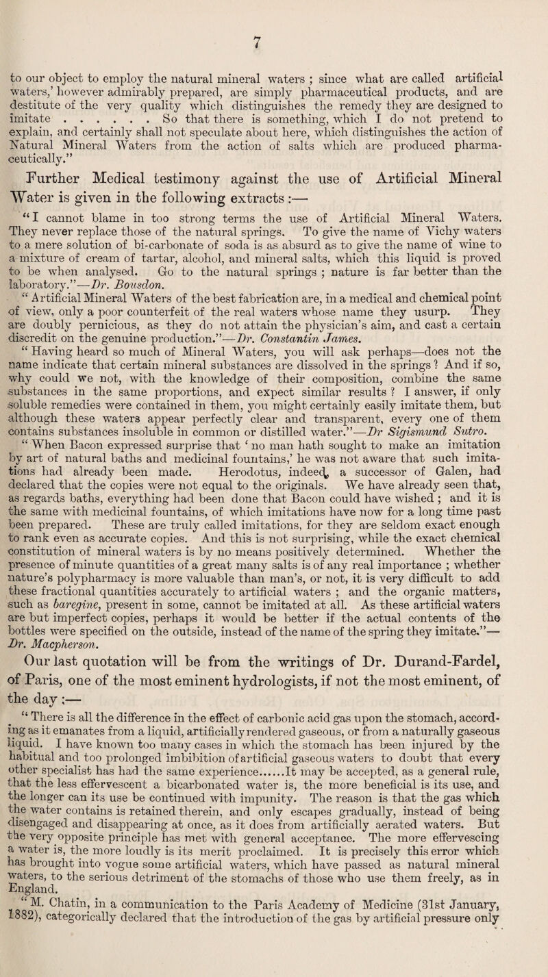 to our object to employ the natural mineral waters ; since wliat are called artificial waters,’ however admirably prepared, are simply pharmaceutical products, and are destitute of the very quality which distinguishes the remedy they are designed to imitate.So that there is something, which I do not pretend to explain, and certainly shall not speculate about here, which distinguishes the action of Natural Mineral Waters from the action of salts which are produced pharma¬ ceutically.” Further Medical testimony against the use of Artificial Mineral Water is given in the following extracts :— “I cannot blame in too strong terms the use of Artificial Mineral Waters. They never replace those of the natural springs. To give the name of Vichy waters to a mere solution of bi-carbonate of soda is as absurd as to give the name of wine to a mixture of cream of tartar, alcohol, and mineral salts, which this liquid is proved to be when analysed. Go to the natural springs ; nature is far better than the laboratory.’’—Dr. Bousdon. “ Artificial Mineral Waters of the best fabrication are, in a medical and chemical point of view, only a poor counterfeit of the real waters whose name they usurp. They are doubly pernicious, as they do not attain the physician’s aim, and cast a certain discredit on the genuine production.”—Dr. Constantin James. “ Having heard so much of Minei'al Waters, you will ask perhaps—does not the name indicate that certain mineral substances are dissolved in the springs 1 And if so, why could we not, with the knowledge of their composition, combine the same substances in the same proportions, and expect similar results ? I answer, if only soluble remedies were contained in them, you might certainly easily imitate them, but although these waters appear perfectly clear and transparent, every one of them contains substances insoluble in common or distilled water.”—Dr Sigismund Sutro. “ When Bacon expressed surprise that ‘ no man hath sought to make an imitation by art of natural baths and medicinal fountains,’ he was not aware that such imita¬ tions had already been made. Herodotus, indeed, a successor of Galen, had declared that the copies were not equal to the originals. We have already seen that, as regards baths, everything had been done that Bacon could have wished ; and it is the same with medicinal fountains, of which imitations have now for a long time past been prepared. These are truly called imitations, for they are seldom exact enough to rank even as accurate copies. And this is not surprising, while the exact chemical constitution of mineral waters is by no means positively determined. Whether the presence of minute quantities of a great many salts is of any real importance ; whether nature’s polypharmacy is more valuable than man’s, or not, it is very difficult to add these fractional quantities accurately to artificial waters ; and the organic matters, such as baregine, present in some, cannot be imitated at all. As these artificial waters are but imperfect copies, perhaps it would be better if the actual contents of the bottles were specified on the outside, instead of the name of the spring they imitate.”—• Dr. Macpherson. Our last quotation will be from the writings of Dr. Durand-Fardel, of Paris, one of the most eminent hydrologists, if not the most eminent, of the day;— “ There is all the difference in the effect of carbonic acid gas upon the stomach, accord¬ ing as it emanates from a liquid, artificially rendered gaseous, or from a naturally gaseous liquid. I have known too many cases in which the stomach has been injured by the habitual and too prolonged imbibition of artificial gaseous waters to doubt that every other specialist has had the same experience.It may be accepted, as a general rule, that the less effervescent a bicarbonated water is, the more beneficial is its use, and the longer can its use be continued with impunity. The reason is that the gas which the water contains is retained therein, and only escapes gradually, instead of being disengaged and disappearing at once, as it does from artificially aerated waters. But the very opposite principle has met with general acceptance. The more effervescing a water is, the more loudly is its merit proclaimed. It is precisely this error which has brought into vogue some artificial waters, which have passed as natural mineral waters, to the serious detriment of the stomachs of those who use them freely, as in England. “ M. Chathq in a communication to the Paris Academy of Medicine (31st January, 1882), categorically declared that the introduction of the gas by artificial pressure only