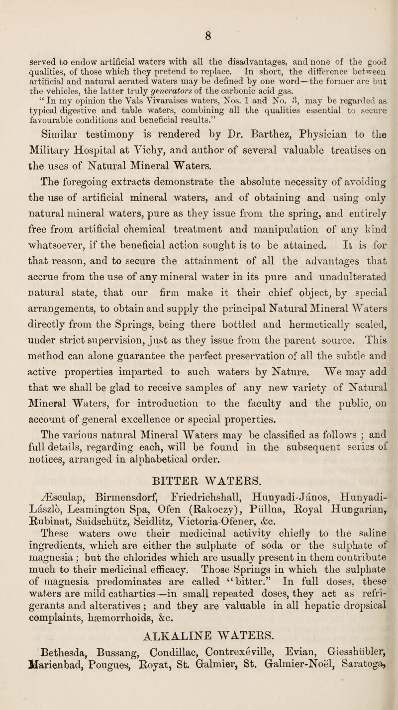 served to endow artificial waters with all the disadvantages, and none of the good qualities, of those which they pretend to replace. In short, the difference between artificial and natural aerated waters may be defined by one word—the former are but the vehicles, the latter truly generators of the carbonic acid gas. “ In my opinion the Yals Vivaraises waters, Nos. 1 and No. 3, may be regarded as. typical digestive and table waters, combining all the qualities essential to secure favourable conditions and beneficial results.” Similar testimony is rendered by Dr. Barthez, Physician to the Military Hospital at Vichy, and author of several valuable treatises on the uses of Natural Mineral Waters. The foregoing extracts demonstrate the absolute necessity of avoiding the use of artificial mineral waters, and of obtaining and using only natural mineral waters, pure as they issue from the spring, and entirely free from artificial chemical treatment and manipulation of any hind whatsoever, if the beneficial action sought is to be attained. It is for that reason, and to secure the attainment of all the advantages that accrue from the use of any mineral water in its pure and unadulterated natural state, that our firm make it their chief object, by special arrangements, to obtain and supply the principal Natural Mineral Waters directly from the Springs, being there bottled and hermetically sealed, under strict supervision, just as they issue from the parent source. This method can alone guarantee the perfect preservation of all the subtle and active properties imparted to such waters by Nature. We may add that we shall be glad to receive samples of any new variety of Natural Mineral Waters, for introduction to the faculty and the public, on account of general excellence or special properties. The various natural Mineral Waters may be classified as follows ; and full details, regarding each, will be found in the subsequent series of notices, arranged in alphabetical order. BITTER WATERS. HUsculap, Birmensdorf, Friedrichshall, Hunyadi-Janos, Hunyadi- Laszlo, Leamington Spa, Ofen (Rakoczy), Piillna, Royal Hungarian* Rubinat, Saidschiitz, Seidlitz, Victoria-Ofener, &c. These waters owe their medicinal activity chiefly to the saline ingredients, which are either the sulphate of soda or the sulphate of magnesia ; but the chlorides which are usually present in them contribute much to their medicinal efficacy. Those Springs in which the sulphate of magnesia predominates are called “bitter.” In full doses, these waters are mild cathartics—in small repeated doses, they act as refri¬ gerants and alteratives ; and they are valuable in all hepatic dropsical complaints, haemorrhoids, &c. ALKALINE WATERS. Bethesda, Bussang, Condillac, Contrexeville, Evian, Giesshiibler, Marienbad, Pougues, Royat, St. Galmier, St. Galmier-Noel, Saratoga*