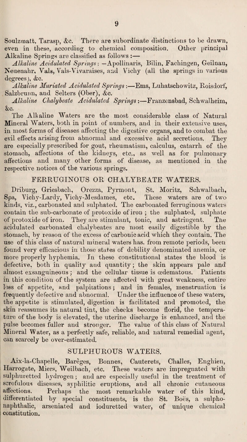 Soulzmatt, Tarasp, &c. There are subordinate distinctions to be drawn, even in these, according to chemical composition. Other principal Alkaline Springs are classified as follows :— Alkaline Acidulated Springs: — Apollinaris, Bilin, Fachingen, Geilnau, Neuenahr, Vais, Vals-Vivaraises, and Vichy (all the springs in various degrees^, &c. Alkaline Muriated Acidulated Springs:—Ems, Luhatschowitz, Roisdorf, Salzbrumi, and Setters (Ober), &c. Alkaline Chalybeate Acidulated Springs:—Franzensbad, Schwalheim, &c. The Alkaline Waters are the most considerable class of Natural Mineral Waters, both in point of numbers, and in their extensive uses, in most forms of diseases affecting the digestive organs, and to combat the evil effects arising from abnormal and excessive acid secretions. They are especially prescribed for gout, rheumatism, calculus, catarrh of the stomach, affections of the kidneys, etc., as well as for pulmonary affections and many other forms of disease, as mentioned in the respective notices of the various springs. FERRUGINOUS OR CHALYBEATE WATERS. Driburg, Griesbach, Orezza, Pyrmont, St. Moritz, Sehwalbach, Spa, Vichy-Lardy, Vichy-Mesdames, etc. These waters are of two kinds, viz., carbonated and sulphated. The carbonated ferruginous waters contain the sub-carbonate of protoxide of iron ; the sulphated, sulphate of protoxide of iron. They are stimulant, tonic, and astringent. The acidulated carbonated chalybeates are most easily digestible by the stomach, by reason of the excess of carbonic acid which they contain. The use of this class of natural mineral waters has, from remote periods, been found very efficacious in those states of debility denominated anemia, or more properly hyphemia. In these constitutional states the blood is defective, both in quality aud quantity; the skin appears pale and almost exsanguineous ; and the cellular tissue is oedematous. Patients in this condition of the system are affected with great weakness, entire loss of appetite, and palpitations; and in females, menstruation is frequently defective and abnormal. Under the influence of these waters, the appetite is stimulated, digestion is facilitated and promoted, the skin reassumes its natural tint, the cheeks become florid, the tempera¬ ture of the body is elevated, the uterine discharge is enhanced, and the pulse becomes fuller and stronger. The value of this class of Natural Mineral W ater, as a perfectly safe, reliable, and natural remedial agent, can scarcely be over-estimated. SULPHUROUS WATERS. Aix-la-Chapelle, Bareges, Bonnes, Cauterets, Challes, Enghien, Harrogate, Miers, Weilbach, etc. These waters are impregnated with sulphuretted hydrogen; and are especially useful in the treatment of scrofulous diseases, syphilitic eruptions, and all chronic cutaneous affections. Perhaps the most remarkable water of this kind, differentiated by special constituents, is the St. Boes, a sulpho- naphthalic, arseniated and ioduretted water, of unique chemical constitution.