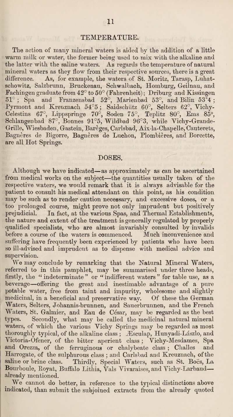 TEMPERATURE. The action of many mineral waters is aided by the addition of a little warm milk or water, the former being used to mix with the alkaline and the latter with the saline waters. As regards the temperature of natural mineral waters as they flow from their respective sources, there is a great difference. As, for example, the waters of St. Moritz, Tarasp, Luhat- schowitz, Salzbrunn, Bruckenau, Schwalbach, Homburg, Geilnau, and Eachingen graduate from 42° to 50° (Fahrenheit); Driburg and Kissingen 51°; Spa and Franzensbad 52°, Marienbad 53°, and Bilin 53°4 ; Pyrmont and Kreuznach 54°5; Saidschiitz 60°, Selters 62°, Vichy- Celestins 67°, Lippspringe 70°, Soden 75°, Teplitz 80°, Ems 85°, Schlangenbad 87°, Bonnes 91°5, Wildbad 96°3, while Vichy-Grande- Grille, Wiesbaden, Gastein, Bareges, Carlsbad, Aix-la-Chapelle, Cauterets, Bagneres de Bigorre, Bagneres de Luchon, Plombieres, and Borcette, are all Hot Springs. DOSES. Although we have indicated—as approximately as can be ascertained from medical works on the subject—the quantities usually taken of the respective waters, we would remark that it is always advisable for the patient to consult his medical attendant on this point, as his condition may be such as to render caution necessary, and excessive doses, or a too prolonged course, might prove not only imprudent but positively prejudicial. In fact, at the various Spas, and Thermal Establishments, the nature and extent of the treatment is generally regulated by properly qualified specialists, who are almost invariably consulted by invalids before a course of the waters is commenced. Much inconvenience and suffering have frequently been experienced by patients who have been so ill-advised and imprudent as to dispense with medical advice and supervision. We may conclude by remarking that the Natural Mineral Waters, referred to in this pamphlet, may be summarised under three heads, firstly, the “ indeterminate ” or  indifferent waters ” for table use, as a beverage—offering the great and inestimable advantage of a pure potable water, free from taint and impurity, wholesome and slightly medicinal, in a beneficial and preservative way. Of these the German Waters, Selters, Johannis-brunnen, and Sauerbrunnen, and the French Waters, St. Galmier, and Eau de Cesar, may be regarded as the best types. Secondly, what may be called the medicinal natural mineral waters, of which the various Vichy Springs may be regarded as most thoroughly typical, of the alkaline class ; iEsculap, Hunyadi-Laszlo, and Victoria-Ofener, of the bitter aperient class; Vichy-Mesdames, Spa and Orezza, of the ferruginous or chalybeate class ; Challes and Harrogate, of the sulphurous class; and Carlsbad and Kreuznach, of the saline or brine class. Thirdly, Special Waters, such as St. Boes, La Bourboule, Hoy at, Buffalo Litliia, Vais Vivaraises, and Vichy-Larbaud— already mentioned. We cannot do better, in reference to the typical distinctions above indicated, than submit the subjoined extracts from the already quoted
