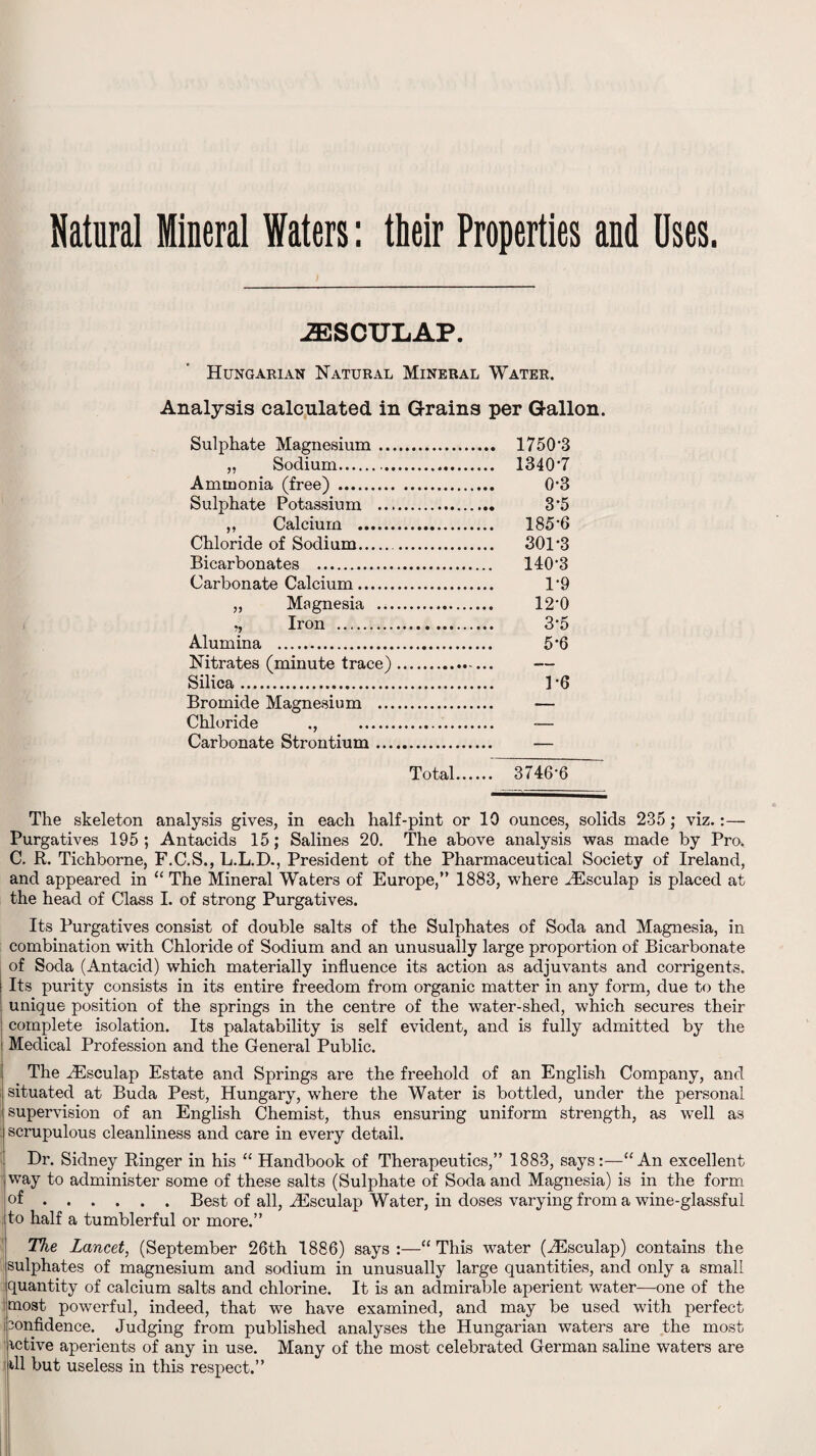 Natural Mineral Waters: their Properties and Uses. 2ESCTJLAP. Hungarian Natural Mineral Water. Analysis calculated in Grains per Gallon. Sulphate Magnesium. 1750'3 „ Sodium.. 1340*7 Ammonia (free) . 0*3 Sulphate Potassium . 3*5 ,, Calcium . 185*6 Chloride of Sodium... 301*3 Bicarbonates . 140*3 Carbonate Calcium. 1*9 „ Magnesia . 12*0 „ Iron . 3*5 Alumina . 5*6 Nitrates (minute trace). — Silica. 1*6 Bromide Magnesium . — Chloride ., — Carbonate Strontium. — Total.. 3746*6 The skeleton analysis gives, in each half-pint or 10 ounces, solids 235; viz.:— Purgatives 195 ; Antacids 15; Salines 20. The above analysis was made by Pro. C. R. Tichborne, F.C.S., L.L.D., President of the Pharmaceutical Society of Ireland, and appeared in “ The Mineral Waters of Europe,” 1883, where iEsculap is placed at the head of Class I. of strong Purgatives. Its Purgatives consist of double salts of the Sulphates of Soda and Magnesia, in combination with Chloride of Sodium and an unusually large proportion of Bicarbonate of Soda (Antacid) which materially influence its action as adjuvants and corrigents. Its purity consists in its entire freedom from organic matter in any form, due to the unique position of the springs in the centre of the water-shed, which secures their complete isolation. Its palatability is self evident, and is fully admitted by the Medical Profession and the General Public. The iEsculap Estate and Springs are the freehold of an English Company, and situated at Buda Pest, Hungary, where the Water is bottled, under the personal supervision of an English Chemist, thus ensuring uniform strength, as well as scrupulous cleanliness and care in every detail. Dr. Sidney Ringer in his “ Handbook of Therapeutics,” 1883, says:—“An excellent way to administer some of these salts (Sulphate of Soda and Magnesia) is in the form of.Best of all, HEsculap Water, in doses varying from a wine-glassful to half a tumblerful or more.” The Lancet, (September 26th 1886) says:—“This water (iEsculap) contains the sulphates of magnesium and sodium in unusually large quantities, and only a small quantity of calcium salts and chlorine. It is an admirable aperient water—one of the most powerful, indeed, that we have examined, and may be used with perfect i3onfidence. Judging from published analyses the Hungarian waters are the most ictive aperients of any in use. Many of the most celebrated German saline waters are dl but useless in this respect.”