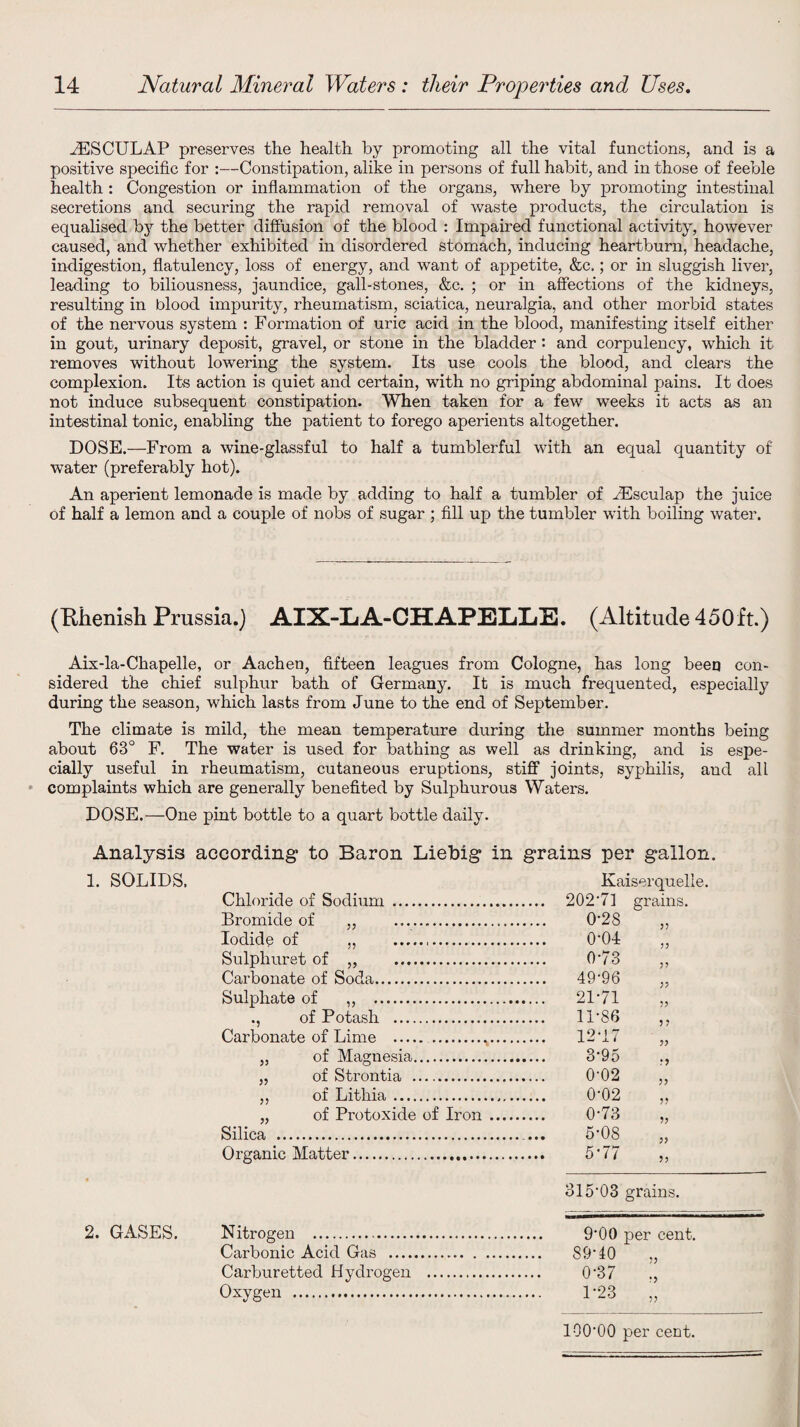HESCULAP preserves the health by promoting all the vital functions, and is a positive specific for :—Constipation, alike in persons of full habit, and in those of feeble health : Congestion or inflammation of the organs, where by promoting intestinal secretions and securing the rapid removal of waste products, the circulation is equalised by the better diffusion of the blood : Impaired functional activity, however caused, and whether exhibited in disordered stomach, inducing heartburn, headache, indigestion, flatulency, loss of energy, and want of appetite, &c.; or in sluggish liver, leading to biliousness, jaundice, gall-stones, &c. ; or in affections of the kidneys, resulting in blood impurity, rheumatism, sciatica, neuralgia, and other morbid states of the nervous system : Formation of uric acid in the blood, manifesting itself either in gout, urinary deposit, gravel, or stone in the bladder : and corpulency, which it removes without lowering the system. Its use cools the blood, and clears the complexion. Its action is quiet and certain, with no griping abdominal pains. It does not induce subsequent constipation. When taken for a few weeks it acts as an intestinal tonic, enabling the patient to forego aperients altogether. DOSE.—From a wine-glassful to half a tumblerful with an equal quantity of water (preferably hot). An aperient lemonade is made by adding to half a tumbler of iEsculap the juice of half a lemon and a couple of nobs of sugar ; fill up the tumbler with boiling water. (Rhenish Prussia.) AIX-LA-CHAPELLiE. (Altitude 450ft.) Aix-la-Chapelle, or Aachen, fifteen leagues from Cologne, has long been con¬ sidered the chief sulphur bath of Germany. It is much frequented, especially during the season, which lasts from June to the end of September. The climate is mild, the mean temperature during the summer months being about 63° F. The water is used for bathing as well as drinking, and is espe¬ cially useful in rheumatism, cutaneous eruptions, stiff joints, syphilis, and all complaints which are generally benefited by Sulphurous Waters. DOSE.—One pint bottle to a quart bottle daily. Analysis according to Baron Liebig in grains per gallon. 1. SOLIDS. Kaiser quelle. Chloride of Sodium . Bromide of „ . 0-28 Iodide of ., ... 0-01 Sulphuret of „ . 0-73 „ Carbonate of Soda. . 49-96 Sulphate of ,, . . 21-71 ,, ., of Potash . Carbonate of Lime . 11-86 1 9 • t 7 „ of Magnesia. „ of Strontia —. 0-02 „ ,, of Lithia. 0-02 „ of Protoxide of Iron .... 0-73 Silica . 5-08 Organic Matter. 5-77 „ 315'03 grains. 2. GASES. N itrogen .. Carbonic Acid Gas . .... 89-40 Carburetted Hydrogen . 0-37 Oxygen . 1-23 „ lOO'OO per cent.