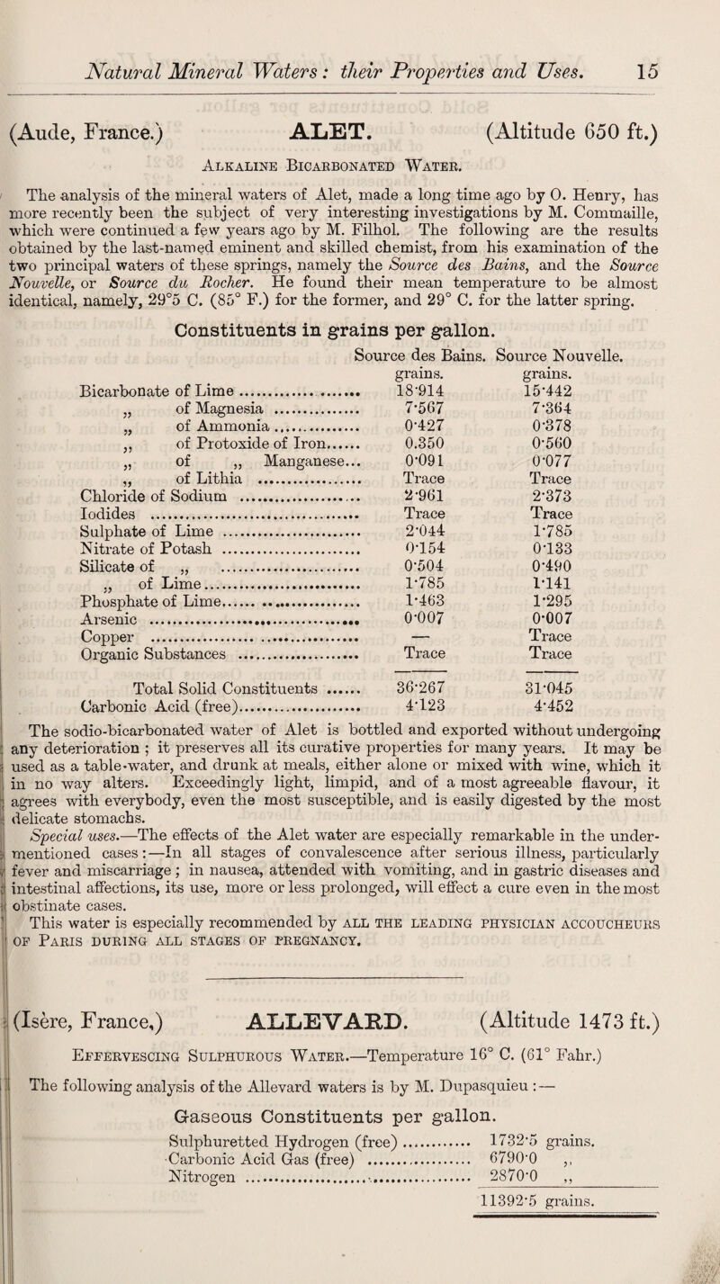 (Aucle, France.) ALET. (Altitude 650 ft.) Alkaline Bicarbonated Water. The analysis of the mineral waters of Alet, made a long time ago by 0. Henry, has more recently been the subject of very interesting investigations by M. Commaille, which were continued a few years ago by M. Filhol. The following are the results obtained by the last-named eminent and skilled chemist, from his examination of the two principal waters of these springs, namely the Source des Bains, and the Source Nouvelle, or Source clu Rocker. He found their mean temperature to be almost identical, namely, 29°5 C. (85° F.) for the former, and 29° C. for the latter spring. Constituents in grains per gallon. Source des Bains. Source Nouvelle. Bicarbonate of Lime. . grains. 18-914 grams. 15-442 „ of Magnesia . 7-567 7-364 „ of Ammonia. 0-427 0-378 ,, of Protoxide of Iron. 0.350 0-560 „ of ,, Manganese... 0-091 0-077 ,, of Lithia . Trace Trace Chloride of Sodium . 2-961 2-373 Iodides . Trace Trace Sulphate of Lime . 2-044 1-785 Nitrate of Potash . 0-154 0133 Silicate of „ . 0-504 0-490 ., of Lime. 1-785 1-141 Phosphate of Lime. 1-463 1-295 Arsenic .... 0-007 0-007 Cnrmfvr .. ... Trace Organic Substances . Trace Trace Total Solid Constituents . 36-267 31-045 Carbonic Acid (free). 4-123 4-452 The sodio-bicarbonated water of Alet is bottled and exported without undergoing any deterioration ; it preserves all its curative properties for many years. It may be used as a table-water, and drunk at meals, either alone or mixed with wine, which it in no way alters. Exceedingly light, limpid, and of a most agreeable flavour, it agrees with everybody, even the most susceptible, and is easily digested by the most - delicate stomachs. Special uses.—The effects of the Alet water are especially remarkable in the under- j mentioned cases:—In all stages of convalescence after serious illness, particularly i fever and miscarriage ; in nausea, attended with vomiting, and in gastric diseases and i intestinal affections, its use, more or less prolonged, will effect a cure even in the most obstinate cases. This water is especially recommended by all the leading physician accoucheurs of Paris during all stages of pregnancy. (Xsere, France,) ALLEVARJ). (Altitude 1473 ft.) Effervescing Sulphurous Water.—Temperature 16° C. (61° Fahr.) The following analysis of the Allevard waters is by M. Dupasquieu : — Gaseous Constituents per gallon. Sulphuretted Hydrogen (free). 1732-5 grains. ■Carbonic Acid Gas (free) . 67900 ,, Nitrogen ... 2870*0 ,, 11392*5 grains.
