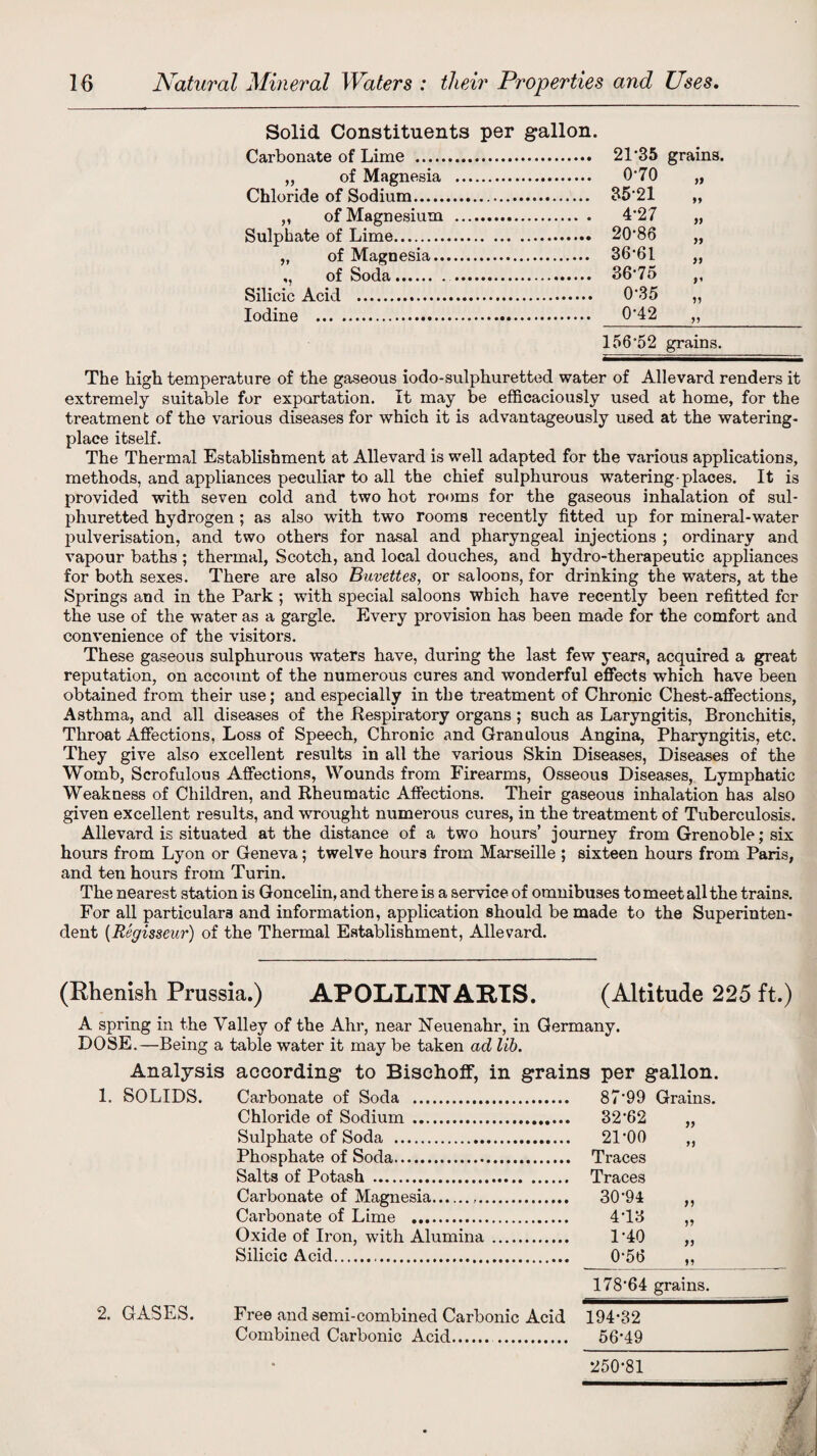 Solid Constituents per gallon. Carbonate of Lime . „ of Magnesia Chloride of Sodium. „ of Magnesium Sulphate of Lime. „ of Magnesia.. ,, of Soda. Silicic Acid . Iodine . 21*35 grains. 0-70 yy 35-21 yy 4-27 yy 20-86 yy 36-61 yy 36-75 D 0-35 yy 0-42 yy 156-52 grains. The high temperature of the gaseous iodo-sulphuretted water of Allevard renders it extremely suitable for exportation. It may be efficaciously used at home, for the treatment of the various diseases for which it is advantageously used at the watering- place itself. The Thermal Establishment at Allevard is well adapted for the various applications, methods, and appliances peculiar to all the chief sulphurous watering-places. It is provided with seven cold and two hot rooms for the gaseous inhalation of sul¬ phuretted hydrogen ; as also with two rooms recently fitted up for mineral-water pulverisation, and two others for nasal and pharyngeal injections ; ordinary and vapour baths ; thermal, Scotch, and local douches, and hydro-therapeutic appliances for both sexes. There are also Buvettes, or saloons, for drinking the waters, at the Springs and in the Park ; with special saloons which have recently been refitted for the use of the water as a gargle. Every provision has been made for the comfort and convenience of the visitors. These gaseous sulphurous waters have, during the last few years, acquired a great reputation, on account of the numerous cures and wonderful effects which have been obtained from their use; and especially in the treatment of Chronic Chest-affections, Asthma, and all diseases of the Respiratory organs ; such as Laryngitis, Bronchitis, Throat Affections, Loss of Speech, Chronic and Granulous Angina, Pharyngitis, etc. They give also excellent results in all the various Skin Diseases, Diseases of the Womb, Scrofulous Affections, Wounds from Firearms, Osseous Diseases, Lymphatic Weakness of Children, and Rheumatic Affections. Their gaseous inhalation has also given excellent results, and wrought numerous cures, in the treatment of Tuberculosis. Allevard is situated at the distance of a two hours’ journey from Grenoble; six hours from Lyon or Geneva; twelve hours from Marseille ; sixteen hours from Paris, and ten hours from Turin. The nearest station is Goncelin, and there is a service of omnibuses to meet all the trains. For all particulars and information, application should be made to the Superinten¬ dent (Regisseur) of the Thermal Establishment, Allevard. (Rhenish Prussia.) APOMjINARTS. (Altitude 225 ft.) A spring in the Valley of the Ahr, near Neuenahr, in Germany. DOSE.—Being a table water it may be taken ad lib. 1. 2. Analysis according to Bischoff, in grains per gallon. SOLIDS. Carbonate of Soda . . 87-99 Grains. Chloride of Sodium . .. 32-62 Sulphate of Soda . . 21-00 yy Phosphate of Soda. Salts of Potash . Carbonate of Magnesia. . 30-94 yy Carbonate of Lime . . 4-13 yy Oxide of Iron, with Alumina .... . 1-40 yy Silicic Acid.. yy 17864 grains. GASES. Free and semi-combined Carbonic Acid Combined Carbonic Acid. . 194-32 56-49