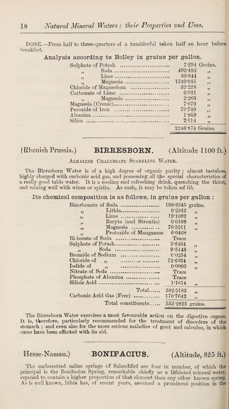 DUSE.—From half to three-quarters of a tumblerful taken half an hour before breakfast. Analysis according to Bolley in grains per gallon. Sulphate of Potash .. „ Soda . „ Lime. „ Magnesia Chloride of Magnesium Carbonate of Lime .... „ Magnesia . Magnesia (Crenic). Peroxide of Iron . Alumina. Silica . 7*294 Grains. 492-492 O 88-844 J J 1540-945 > 9 32-228 99 0-931 9> 2-268 99 7-070 99 70-749 9 > 1-939 99 2-114 *9 2246'874 Grains. (Rhenish Prussia.) BIRRESBORN. (Altitude 1100 ft.) Alkaline Chalybeate Sparkling Water. The Birresborn Water is of a high degree of organic purity ; almost tasteless, highly charged with carbonic acid gas, and possessing all the special characteristics of a really good table water. It is a cooling and refreshing drink, quenching the thirst, and mixing well with wines or spirits. As such, it may be taken ad lib. Its chemical composition is as follows, in grains per gallon : Bicarbonate of Soda . 199'6345 grains. „ Lithia. „ Lime . „ Baryta (and Strontia) ,, Magnesia . „ Protoxide of Manganese Bi-borate of Soda .. Sulphate of Potash. ,, Soda . Bromide of Sodium .. Chloride of ,, . Iodide of „ . Nitrate of Soda . Phosphate of Alumina ... Silicic Acid . Total. 382-5183 Carbonic Acid Gas (Free) . 170-7642 Total constituents. 553’2825 grains. The Birresborn Water exercises a most favourable action on the digestive organs, it is, therefore, particularly recommended for the treatment of disorders of the stomach ; and even also for the more serious maladies of gout and calculus in which cures have been effected with its aid. 0-2342 99 19-1092 99 0-0108 99 76-5011 1 9 0-0468 Trace 3-6464 99 9-5148 9y 0-0254 99 72-6334 99 0-0003 59 Trace Trace 1-1614 9* Hesse-Nassau.) BONIF ACTUS. (Altitude, 825 ft.) The carburetted saline springs of Salzschlirf are four in number, of which the principal is the Bonifacius Spring, remarkable chiefly as a lithiated mineral water, reputed to contain a higher proportion of that element than any other known spring. As is well known, lithia has, of recent years, assumed a prominent position in the