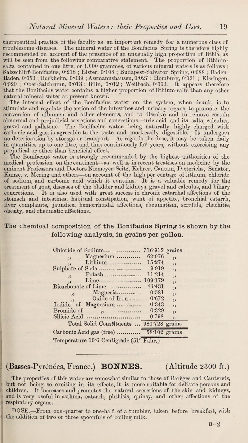therapeutical practice of the faculty as an important remedy for a numerous class of troublesome diseases. The mineral water of the Bonifacius Spring is therefore highly recommended on account of the presence of an unusually high proportion of lithia, as will be seen from the following comparative statement. The proportion of litbiuin- salts contained in one litre, or 1,000 grammes, of various mineral waters is as follows : Salzschlirf-Bonifacius, 0-218 ; Elster, 0'108 ; Budapest-Salvator Spring, 0088 ; Baden- Baden, 0053 ;Durkheim, 0039 ; Assmannshausen, 0'027 ; Homburg, 0‘021 ; Kissingen, 0’020 ; Ober-Salzbrunn, 0013 ; Bilin, 0’012 ; Weilbach, 0‘009. It appears therefore that the Bonifacius water contains a higher proportion of lithium-salts than any other natural mineral water at present known. The internal effect of the Bonifacius water on the system, when drunk, is to stimulate and regulate the action of the intestines and urinary organs, to promote the convei’sion of albumen and other elements, and to dissolve and to remove certain abnormal and prejudicial secretions and concretions—uric acid and its salts, calculus, gravel and gallstone. The Bonifacius water, being naturally highly charged with carbonic acid gas, is agreeable to the taste and most easily digestible. It undergoes no deterioration by storage or transport. As regards the dose, it may be taken daily in quantities up to one litre, and thus continuously for years, without exercising any prejudical or other than beneficial effect. The Bonifacius water is strongly recommended by the highest authorities of the medical profession on the continent—as well as in recent treatises on medicine by the eminent Professors and Doctors Niemeyer-Seitz, Kehrer, Cantani, Ditterichs, Senator, Kunze, v. Mering and others—on account of the high per centage of lithium, chloride of sodium, and carbonic acid which it contains. It is a valuable remedy for the treatment of gout, diseases of the bladder and kidneys, gravel and calculus, and biliary concretions. It is also used with great success in chronic catarrhal affections of the stomach and intestines, habitual constipation, want of appetite, bronchial catarrh, liver complaints, jaundice, hemorrhoidal affections, rheumatism, scrofula, rhachitis, obesity, aud rheumatic affections. The chemical composition of the Bonifacius Spring is shown by the following analysis, in grains per gallon. Chloride of Sodium. „ Magnesium. „ Lithium . Sulphate of Soda. „ Potash. „ Lime. Bicarbonate of Lime . „ Magnesia. ,, Oxide of Iron. Iodide of Magnesium. Bromide of „ . Silicic Acid . Total Solid Constituents ... 716 912 grains 69-076 15-274 yj •j 9-919 11-214 yy 109-179 yy .* 46-431 0-581 yy 0-672 yy 0-343 yy 0-329 yy 0-798 yy 980*728 grains Carbonic Acid gas (free).. 58T02 grains Temperature 10-6 Centigrade (51° Fahr.) (Basses-Pyrenees, France.) BONNES. (Altitude 2300 ft.) The properties of this water are somewhat similar to those of Bar&ges and Cauterets, but not being so exciting in its effects, it is more suitable for delicate persons and children. It increases and promotes the natural secretions of the skin and kidneys, and is very useful in asthma, catarrh, phthisis, quinsy, and other affections of the i respiratory organs. DOSE.—From one-quarter to One-half of a tumbler, taken before breakfast, with : the addition of two or three spoonfuls of boiling milk. B 2