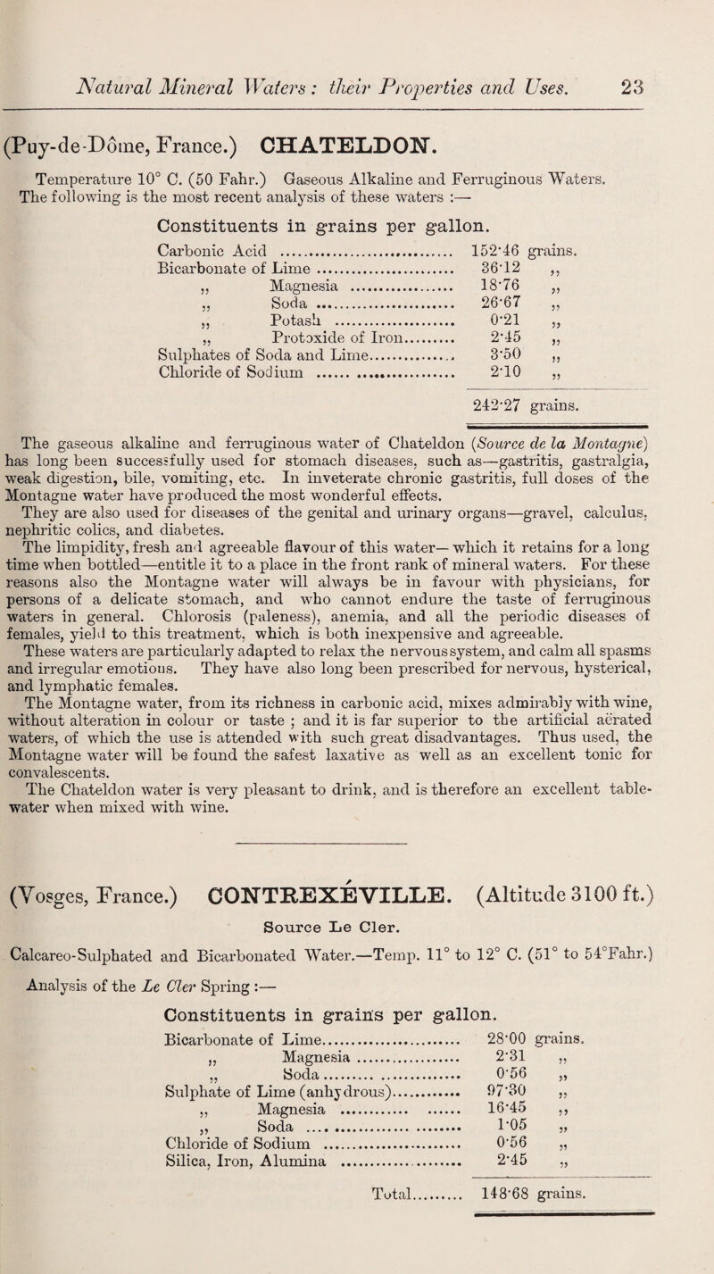 (Puy-de-Doine, France.) CHATELDOEf. Temperature 10° C. (50 Fahr.) Gaseous Alkaline and Ferruginous Waters. The following is the most recent analysis of these waters Constituents in grains per gallon. Carbonic Acid .. 152 46 grains. Bicarbonate of Lime . .. 36T2 >5 55 Magnesia . 18-76 5? 55 Soda . .. 26-67 55 55 Potash . 0-21 55 5? Protoxide of Iron. 2-45 55 Sulphates of Soda and Lime... 3-50 >5 Chloride of Sodium . 2-10 55 242'27 grains. The gaseous alkaline and ferruginous water of Chateldon (Source de la Montague) has long been successfully used for stomach diseases, such as—gastritis, gastralgia, weak digestion, bile, vomiting, etc. In inveterate chronic gastritis, full doses of the Montague water have produced the most wonderful effects. They are also used for diseases of the genital and urinary organs—gravel, calculus, nephritic colics, and diabetes. The limpidity, fresh and agreeable flavour of this water— which it retains for a long time when bottled—entitle it to a place in the front rank of mineral waters. For these reasons also the Montagne water will always be in favour with physicians, for persons of a delicate stomach, and who cannot endure the taste of ferruginous waters in general. Chlorosis (paleness), anemia, and all the periodic diseases of females, yield to this treatment, which is both inexpensive and agreeable. These waters are particularly adapted to relax the nervous system, and calm all spasms and irregular emotions. They have also long been prescribed for nervous, hysterical, and lymphatic females. The Montagne water, from its richness in carbonic acid, mixes admirably with wine, without alteration in colour or taste ; and it is far superior to the artificial aerated waters, of which the use is attended with such great disadvantages. Thus used, the Montagne water will be found the safest laxative as well as an excellent tonic for convalescents. The Chateldon water is very pleasant to drink, and is therefore an excellent table- water when mixed with wine. (Vosges, France.) CONTREXEVILLE. (Altitude 3100 ft.) Source Le Cler. Calcareo-Sulphated and Bicarbonated Water.—Temp. 11° to 12° C. (51° to 54°Fahr.) Analysis of the Le Cler Spring :— Constituents in grains per gallon. Bicarbonate of Lime. ,, Magnesia. „ Soda. Sulphate of Lime (anhydrous) ,, Magnesia . „ Soda . Chloride of Sodium . Silica, Iron, Alumina . 28-00 grains 2-31 55 0-56 55 97-30 55 16-45 55 1-05 55 0-56 55 2-45 55 14868 grains. Total