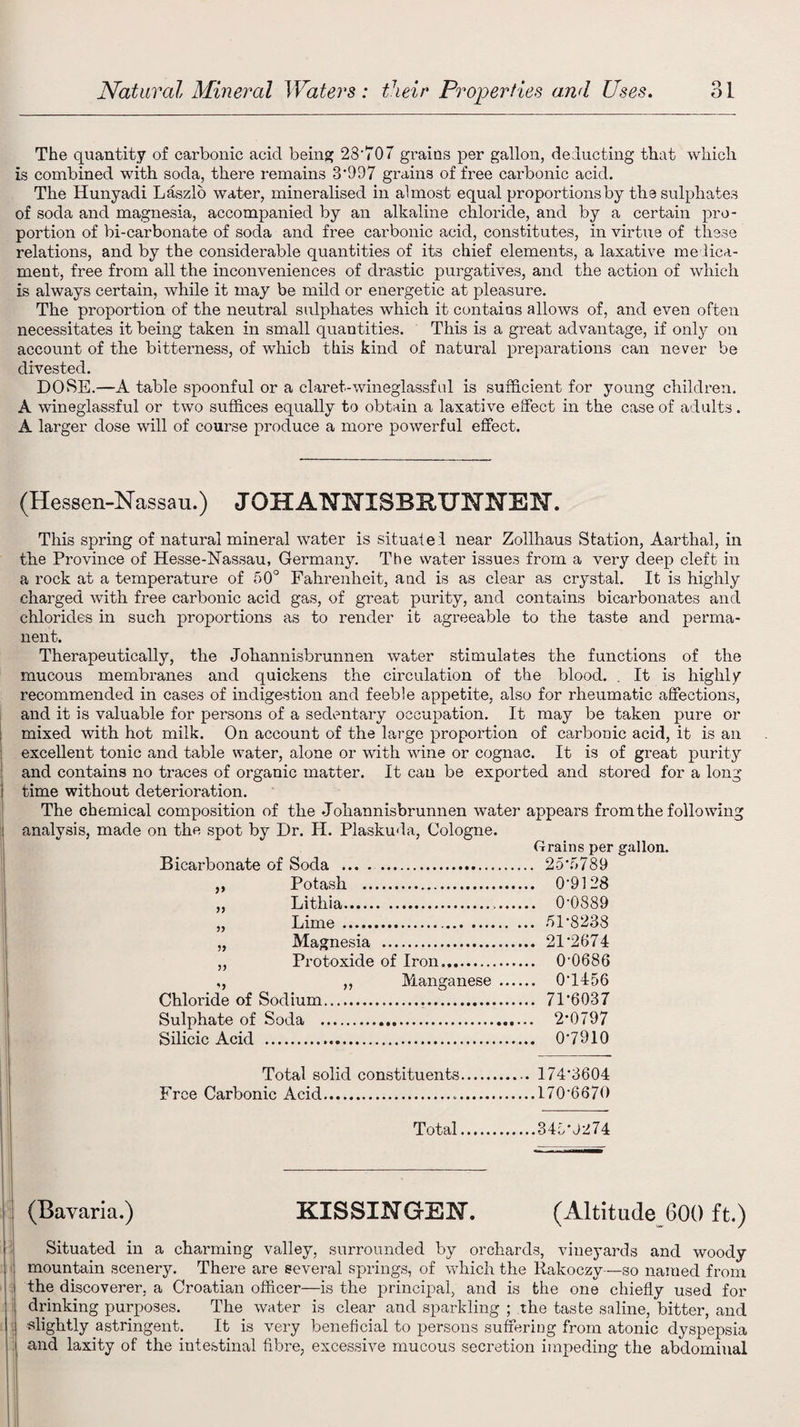 The quantity of carbonic acid being 23'707 grains per gallon, deducting that which is combined with soda, there remains 3‘997 grains of free carbonic acid. The Hunyadi Laszlo water, mineralised in almost equal proportions by the sulphates of soda and magnesia, accompanied by an alkaline chloride, and by a certain pro¬ portion of bi-carbonate of soda and free carbonic acid, constitutes, in virtue of these relations, and by the considerable quantities of its chief elements, a laxative medica¬ ment, free from all the inconveniences of drastic purgatives, and the action of which is always certain, while it may be mild or energetic at pleasure. The proportion of the neutral sulphates which it contains allows of, and even often necessitates it being taken in small quantities. This is a great advantage, if only on account of the bitterness, of which this kind of natural preparations can never be divested. DOSE.—A table spoonful or a claret-wineglassful is sufficient for young children. A wineglassful or two suffices equally to obtain a laxative effect in the case of adults. A larger dose will of course produce a more powerful effect. (Hessen-Nassau.) JOHANNISBRUNNEN. This spring of natural mineral water is situated near Zollhaus Station, Aarthal, in the Province of Hesse-Nassau, Germany. The water issues from a very deep cleft in a rock at a temperature of 50° Fahrenheit, aud is as clear as crystal. It is highly charged with free carbonic acid gas, of great purity, and contains bicarbonates and chlorides in such proportions as to render it agreeable to the taste and perma¬ nent. Therapeutically, the Johannisbrunnen water stimulates the functions of the mucous membranes and quickens the circulation of the blood. . It is highly recommended in cases of indigestion and feeble appetite, also for rheumatic affections, and it is valuable for persons of a sedentary occupation. It may be taken pure or i mixed with hot milk. On account of the large proportion of carbonic acid, it is an excellent tonic and table water, alone or with wine or cognac. It is of great purity and contains no traces of organic matter. It can be exported and stored for a long i time without deterioration. The chemical composition of the Johannisbrunnen water appears from the following ! analysis, made on the spot by Dr. H. Plaskuda, Cologne. Grains per gallon. Bicarbonate of Soda . 25‘5789 ,, Potash . 0‘9128 „ Lithia. 0‘0889 „ Lime. 51'8238 „ Magnesia . 21'2674 ,, Protoxide of Iron. 0-0686 ,, ,, Manganese. 07456 Chloride of Sodium. 71’603 7 Sulphate of Soda ... 2*0797 Silicic Acid ... 07910 Total solid constituents. 174’3604 Free Carbonic Acid.170’6670 Total.345’J274 (Bavaria.) KISSINGEN. (Altitude 600 ft.) Situated in a charming valley, surrounded by orchards, vineyards and woody i mountain scenery. There are several springs, of which the Rakoczy—so named from the discoverer, a Croatian officer—is the principal, and is the one chiefly used for drinking purposes. The water is clear and sparkling ; the taste saline, bitter, and slightly astringent. It is very beneficial to persons suffering from atonic dyspepsia and laxity of the intestinal fibre, excessive mucous secretion impeding the abdominal