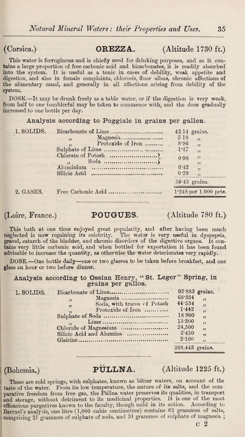 (Corsica.) OPEZZA. (Altitude 1730 ft.) This water is ferruginous and is chiefly used for drinking purposes, and as it con¬ tains a large proportion of free carbonic acid and bicarbonates, it is readily absorbed into the system. It is useful as a tonic in cases of debility, weak appetite and digestion, and also in female complaints, chlorosis, fluor albus, chronic affections of the alimentary canal, and generally in all affections arising from debility of the system. DOSE.—It may be drunk freely as a table water, or if the digestion is very weak, from half to one tumblerful may be taken to commence with, and the dose gradually increased to one bottle per day. Analysis according to Poggiale in grains per gallon. 1. SOLIDS. 2. GASES. Bicarbonate of Lime. 42 14 grains. „ Magnesia. 5 18 ,, „ Protoxide of Iron . 8*96 „ Sulphate of Lime . 1*47 „ Chlorate of Potash .) Q.gg ,, _ Soda .> „ Aluminium .. 042 ,, Silicic Acid . 028 „ 59'43 grains. Free Carbonic Acid. P248per 1,000 prts. (Loire, France.) POUGUES. (Altitude 780 ft.) This bath at one time enjoyed great popularity, and after having been much neglected is now regaining its celebrity. The water is very useful in dyspepsia, gravel, catarrh of the bladder, and chronic disorders of the digestive organs, it con¬ tains very little carbonic acid, and when bottled for exportation it has been found advisable to increase the quantity, as otherwise the water deteriorates very rapidly. DOSE.—One bottle daily—one or two glasses to be taken before breakfast, and one glass an hour or two before dinner. Analysis according to Ossian Henry, “St. Leger” Spring, in grains per gallon. 1. SOLIDS. Bicarbonate of Lime... „ Magnesia. „ Soda, with traces r f Potash „ Protoxide of Iron . Sulphate of Soda . „ Lime. Chloride of Magnesium . Silicic Acid and Alumina ... Glairine... 92*883 grains. 68*334 44*534 1-442 33 3) 3? 18900 13-300 24,500 2-450 2-100 3? 268.443 grains. i (Bohemia,) PTjliljNA. (Altitude 1225 ft.) These are cold springs, with sulphates, known as bitter waters, on account of the taste of the water. From its low temperature, the nature of its salts, and the com parative freedom from free gas, the Piillna water preserves its qualities, in transport and storage, without detriment to its medicinal properties. It is one of the most efficacious purgatives known to the faculty, though mild in its action. According to Barruel’s analysis, one litre (1,000 cubic centimetres) contains 62 grammes of salts, i comprising 21 grammes of sulphate of soda, and 34 grammes of sulphate of magnesia ; c 2