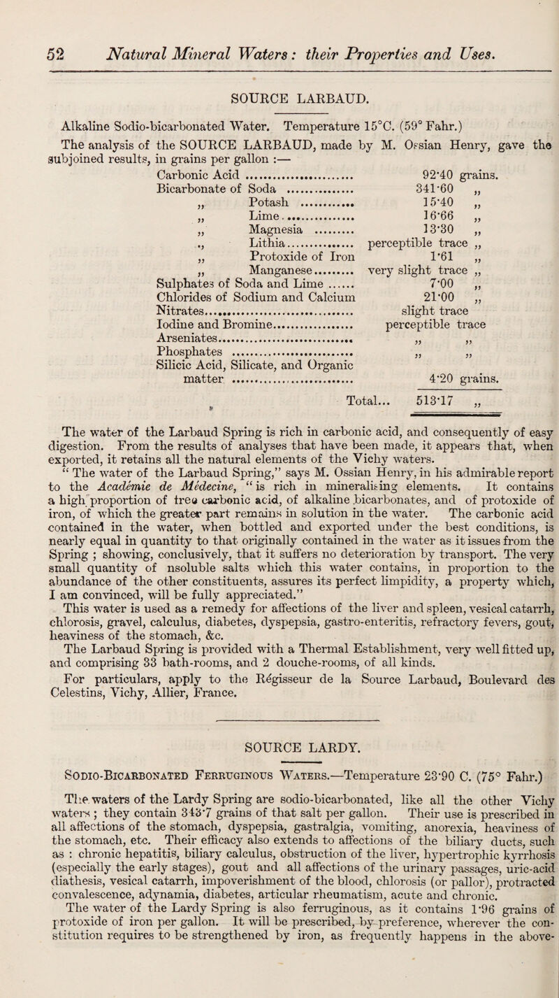SOURCE LARBAUD. Alkaline Sodio-bicarbonated Water. Temperature 15°C. (59° Fahr.) The analysis of the SOURCE LARBAUD, made by M. Ossian Henry, gave the subjoined results, in grains per gallon :— Carbonic Acid . 92*40 grains. Bicarbonate of Soda . 341*60 „ „ Potash . 3 5*40 „ „ Lime. 3 6*66 „ „ Magnesia . 3 3*30 „ ., Lithia. perceptible trace „ „ Protoxide of Iron 1*61 „ „ Manganese. very slight trace „ Sulphates of Soda and Lime. 7*00 „ Chlorides of Sodium and Calcium 21*00 „ Nitrates. slight trace Iodine and Bromine. perceptible trace Arseniates. „ „ Phosphates . „ „ Silicic Acid, Silicate, and Organic matter . 4*20 grains. Total... 513*17 „ The water of the Larbaud Spring is rich in carbonic acid, and consequently of easy digestion. From the results of analyses that have been made, it appears that, when exported, it retains all the natural elements of the Vichy waters. “ The water of the Larbaud Spring,” says M. Ossian Henry, in his admirable report to the Academie de Medecine, “ is rich in minerals ing elements. It contains a high proportion of tree carbonic acid, of alkaline .bicarbonates, and of protoxide of iron, of which the greater part remains in solution in the water. The carbonic acid contained in the water, when bottled and exported under the best conditions, is nearly equal in quantity to that originally contained in the water as it issues from the Spring ; showing, conclusively, that it suffers no deterioration by transport. The very small quantity of nsoluble salts which this water contains, in proportion to the abundance of the other constituents, assures its perfect limpidity, a property which, I am convinced, will be fully appreciated.” This water is used as a remedy for affections of the liver and spleen, vesical catarrh, chlorosis, gravel, calculus, diabetes, dyspepsia, gastro-enteritis, refractory fevers, gout, heaviness of the stomach, &c. The Larbaud Spring is provided with a Thermal Establishment, very well fitted up, and comprising 33 bath-rooms, and 2 douche-rooms, of all kinds. For particulars, apply to the Rbgisseur de la Source Larbaud, Boulevard des Celestins, Vichy, Allier, France. SOURCE LARDY. Sodio-Bicarbonated Ferruginous Waters.—Temperature 23*90 C. (75° Fahr.) The. waters of the Lardy Spring are sodio-bicarbonated, like all the other Vichy waters ; they contain 343*7 grains of that salt per gallon. Their use is prescribed in all affections of the stomach, dyspepsia, gastralgia, vomiting, anorexia, heaviness of the stomach, etc. Their efficacy also extends to affections of the biliary ducts, such as : chronic hepatitis, biliary calculus, obstruction of the liver, hypertrophic kyrrhosis (especially the early stages), gout and all affections of the urinary passages, uric-acid diathesis, vesical catarrh, impoverishment of the blood, chlorosis (or pallor), protracted convalescence, adynamia, diabetes, articular rheumatism, acute and chronic. The water of the Lardy Spring is also ferruginous, as it contains 1*96 grains of protoxide of iron per gallon. It will be prescribed, by preference, wherever the con¬ stitution requires to be strengthened by iron, as frequently happens in the above-