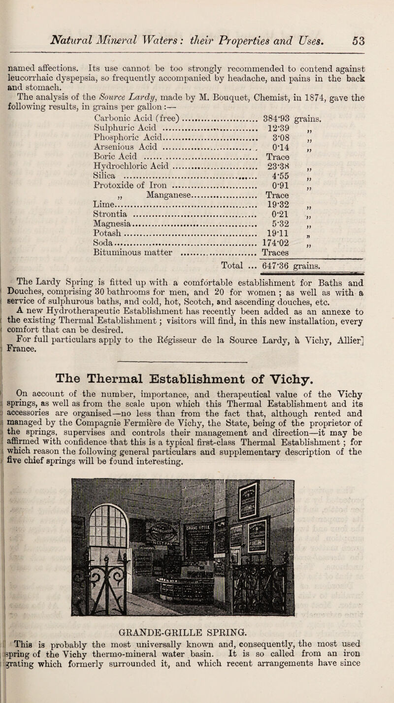 named affections. Its use cannot be too strongly recommended to contend against leucorrhaic dyspepsia, so frequently accompanied by headache, and pains in the back and stomach. The analysis of the Source Lardy, made by M. Bouquet, Chemist, in 1874, gave the following results, in grains per gallon :— Carbonic Acid (free). grains, Sulphuric Acid .. )} Phosphoric Acid. Arsenious Acid . Boric Acid .... Hydrochloric Acid . . 23*38 jy Silica . )) Protoxide of Iron . > j „ Manganese. Lime. Strontia . . 0*21 )) Magnesia. ff Potash. . 19*11 )) Soda. f) Bituminous matter . Total ... 647*36 grains. The Lardy Spring is fitted up with a comfortable establishment for Baths and 1 Douches, comprising 30 bathrooms for men, and 20 for women ; as well as with a : service of sulphurous baths, and cold, hot, Scotch, and ascending douches, etc. A new Hydrotherapeutic Establishment has recently been added as an annexe to I the existing Thermal Establishment; visitors will find, in this new installation, every i comfort that can be desired. For full particulars apply to the Rdgisseur de la Source Lardy, it Vichy, Allier] France. The Thermal Establishment of Vichy. On account of the number, importance, and therapeutical value of the Vichy ; springs, as well as from the scale upon which this Thermal Establishment and its i accessories are organised—no less than from the fact that, although rented and : managed by the Compagnie Fermiere de Vichy, the State, being of the proprietor of ■[ the springs, supervises and controls their management and direction—it may be I affirmed with confidence that this is a typical first-class Thermal Establishment ; for : which reason the following general particulars and supplementary description of the five chief springs will be found interesting. GRANDE-GRILLE SPRING. This is probably the most universally known and, consequently, the most used : spring of the Vichy thermo-mineral water basin. It is so called from an iron grating which formerly surrounded it, and which recent arrangements have since