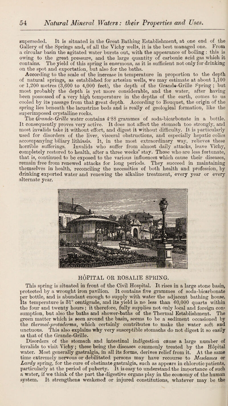 superseded. It is situated in the Great Bathing Establishment, at one end of the Gallery of the Springs and, of all the Yichy wells, it is the best managed one. From a circular basin the agitated water bursts out, with the appearance of boiling : this is owing to the great pressure, and the large quantity of carbonic acid gas which it contains. The yield of this spring is enormous, as it is sufficient not only for drinking on the spot and exportation, but also for the baths. According to the scale of the increase in temperature in proportion to the depth of natural springs, as established for artesian wells, we may estimate at about 1,100 or 1,200 metres (3,600 to 4,000 feet), the depth of the Grande-Grille Fpring ; but most probably the depth is yet more considerable, and the wTater, after having been possessed of a very high temperature in the depths of the earth, comes to us cooled by its passage from that great depth. According to Bouquet, the origin of the spring lies beneath the lacustrine beds and is really of geological formation, like the superimposed crystalline rocks. The Grande-Grille water contains 4*88 grammes of soda-bicarbonate in a bottle. It consequently proves very active. It does not affect the stomach too strongly, and most invalids take it without effort, and digest it without difficulty. It is ] >articularly used for disorders of the liver, visceral obstructions, and especially hepatic colics accompanying biliary lithiasis. It, in the most extraordinary way, relieves these horrible sufferings. Invalids who suffer from almost daily attacks, leave Yichy, completely restored to health, after a three weeks’ stay. Those who are less fortunate, that is, continued to be exposed to the various influences which cause their diseases, remain free from renewed attacks for long periods. They succeed in maintaining themselves iu health, reconciling the necessities of both health and profession, by drinking exported water and renewing the alkaline treatment, every year or every alternate year. HOPITAL OR ROSALIE SPRING. This spring is situated in front of the Civil Hospital. It rises in a large stone basin, protected by a wrought iron pavilion. It contains five grammes of soda-bicarbonate per bottle, and is abundant enough to supply with water the adjacent bathing house. Its temperature is 31° centigrade, and its yield is no less than 60,000 quarts within the four and twenty hours; it therefore, fully supplies not only local and foreign con¬ sumption, but also the baths and shower-baths of the Thermal Establishment. The green matter which is seen around the basin, seems to be a sediment occasioned by the thermal-protoderma, which certainly contributes to make the water soft and unctuous. This also explains why very susceptible stomachs do not digest it so easily as that of the Grande-Grille. Disorders of the stomach and intestinal indigestion cause a large number of invalids to visit Yichy; these being the diseases commonly treated by the Hopital water. Most generally gastralgia, in all its forms, derives relief from it. At the same time extremely nervous or debilitated persons may have recourse to Mesdames or Lardy spring, for the cure of obstinate gastralgia, such as appears in chlorotic patients, particularly at the period of puberty. It is easy to understand the imnortance of such a water, if we think of the part the digestive organs play in the economy of the human system. It strengthens weakened or injured constitutions, whatever may be the
