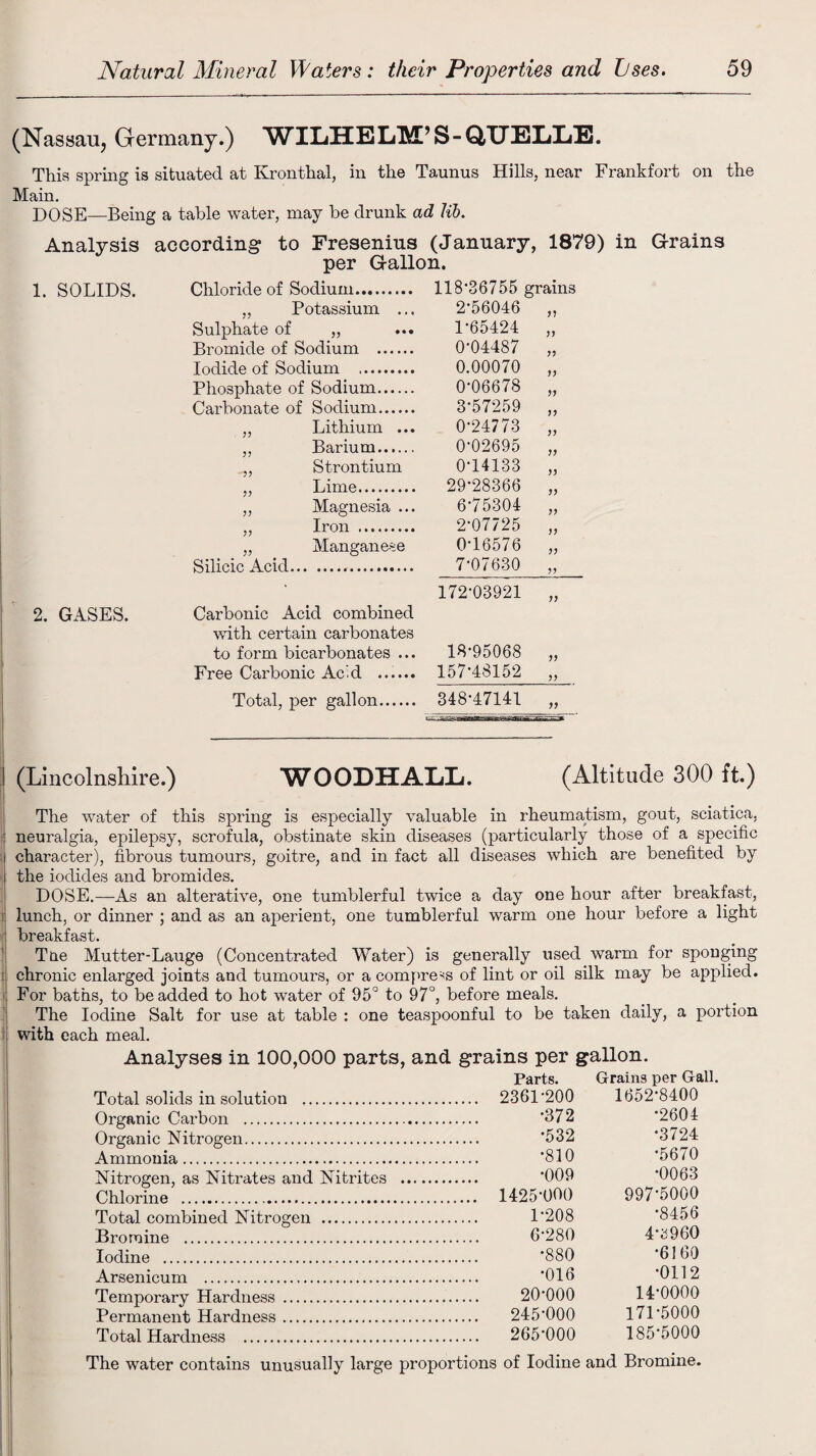 (Nassau, Germany.) WILHELM’S-QUELLE. This spring is situated at Kronthal, in the r Taunus Hills, near Frankfort on Main. DOSE—Being a table water, may be drunk ad lib. Analysis according to Fresenins (January, 1879) in Grains per Gallon. 1. SOLIDS. Chloride of Sodium. 118*36755 grains „ Potassium ... 2-56046 11 Sulphate of „ 1-65424 11 Bromide of Sodium . 0-04487 11 Iodide of Sodium . 0.00070 11 Phosphate of Sodium. 0-06678 11 Carbonate of Sodium. 3-57259 11 „ Lithium ... 0-24773 11 ,, Barium. 0-02695 11 Strontium 0-14133 11 ,, Lime. 29-28366 11 „ Magnesia ... 6-75304 11 ,, Iron . 2-07725 11 „ Manganese 0-16576 11 Silicic Acid. 7-07630 11 172-03921 11 2. GASES. Carbonic Acid combined with certain carbonates to form bicarbonates ... 18-95068 11 Free Carbonic Ac’d . 157-48152 11 Total, per gallon. 348-47141 11 1 (Lincolnshire.) WOODHALL. (Altitude 300 ft.) The water of this spring is especially valuable in rheumatism, gout, sciatica, ! neuralgia, epilepsy, scrofula, obstinate skin diseases (particularly those of a specific i character), fibrous tumours, goitre, and in fact all diseases which are benefited by the iodides and bromides. DOSE.—As an alterative, one tumblerful twice a day one hour after breakfast, lunch, or dinner ; and as an aperient, one tumblerful warm one hour before a light breakfast. Tne Mutter-Lauge (Concentrated Water) is generally used warm for sponging 1 chronic enlarged joints and tumours, or a compress of lint or oil silk may be applied. For baths, to be added to hot water of 95° to 97°, before meals. The Iodine Salt for use at table : one teaspoonful to be taken daily, a poi'tion with each meal. Analyses in 100,000 parts, and grains per gallon. Parts. Grains per Gall. Total solids in solution . Organic Carbon . Organic Nitrogen. Ammonia. Nitrogen, as Nitrates and Nitrites Chlorine .. Total combined Nitrogen . Bromine . 2361-200 1652-8400 •372 •2604 •532 •3724 •810 •5670 •009 •0063 1425-000 997-5000 1-208 •8456 6-280 4-3 9 60 Iodine . Arsenicum . Temporary Hardness Permanent Hardness Total Hardness . •880 -6160 •016 -0112 20-000 14-0000 245-000 171-5000 265-000 185-5000 The water contains unusually large proportions of Iodine and Bromine.