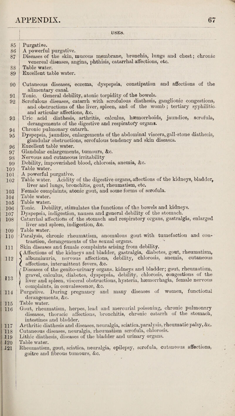 USES. 85 Purgative. 86 A powerful purgative. 87 Diseases of the skin, mucous membrane, bronchia, lungs and chest; chronic venereal diseases, angina, phthisis, catarrhal affections, etc. 88 Table water. 89 Excellent table water. 90 Cutaneous diseases, eczema, dyspepsia, constipation and affections of the alimentary canal. 91 Tonic. General debility, atonic torpidity of the bowels. 92 Scrofulous diseases, catarrh with scrofulous diathesis, ganglionic congestions, and obstructions of the liver, spleen, and of the womb ; tertiary syphilitic- and articular affections, &c. 93 Uric acid diathesis, arthritis, calculus, haemorrhoids, jaundice, scrofula, derangements of the digestive and respiratory organs. 94 Chronic pulmonary catarrh. 95 Dyspepsia, jaundice, enlargements of the abdominal viscera, gall-stone diathesis., glandular obstructions, scrofulous tendency and skin diseases. 96 Excellent table water. 97 Glandular enlargements, tumours, &c. 98 Nervous and cutaneous irritability 99 Debility, impoverished blood, chlorosis, anemia, &c. 109 Table water. 101 ; A powerful purgative. 102 Table water. Acidity of the digestive organs, affections of the kidneys, bladder, liver and lungs, bronchitis, gout, rheumatism, etc. 103 Female complaints, atonic gout, and some forms of scrofula. 104 Table water. 105 Table water. 106 Tonic. Debility, stimulates the functions of the bowels and kidneys, 107 Dyspepsia, indigestion, nausea and general debility of the stomach. 108 Catarrhal affections of the stomach and respiratory organs, gastralgia, enlarged liver and spleen, indigestion, &c. 109 Table water. 110 Paralysis, chronic rheumatism, anomalous gout with tumefaction and con¬ traction, derangements of the sexual organs. 111 Skin diseases and female complaints arising from debility, f Affections of the kidneys and bladder, gastralgia, diabetes, gout, rheumatism, 112 albuminuria, nervous affections, debility, chlorosis, anemia, cutaneous ( affections, intermittent fevers, &c. f Diseases of the genito-urinary organs, kidneys and bladder; gout, rheumatism, 0 I gravel, calculus, diabetes, dyspepsia, debility, chlorosis, congestions of the t liver and spleen, visceral obstructions, hysteria, hsemorrhagia, female nervous : \ complaints, in convalescence, &c. 114 , Purgative. During pregnancy and many diseases of women, functional derangements, &c. 115 Table water. 116 Gout, rheumatism, herpes, lead and mercurial poisoning, chronic pulmonary diseases, thoracic affections, bronchitis, chronic catarrh of the stomach, intestines and bladder. 117 Arthritic diathesis and diseases, neuralgia, sciatica, paralysis, rheumatic palsy, &c. 118 Cutaneous diseases, neuralgia, rheumatism scrofula, chlorosis. 119 Lithic diathesis, diseases of the bladder and urinary organs. 120 Table water. 121 Rheumatism, gout, sciatica, neuralgia, epilepsy, scrofula, cutaneous affections, goitre and fibrous tumours, &c.