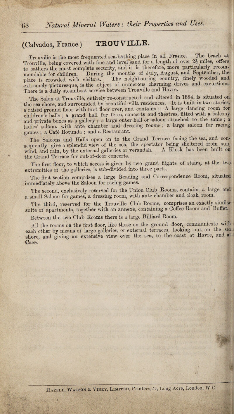 Natural Mineral Waters: their Properties and Uses. (Calvados, France.) TROTJ VTLLE. Trouville is the most frequented sea-bathing place in all France. The beach at Trouville, being covered with fine and level sand for a length of over 24 miles, offers to bathers the most complete security, and it is therefore, more particularly recom- mendable for children. During the months of July, August, and September, the place is crowded with visitors. The neighbouring country,_ finely wooded and extremely picturesque, is the object of numerous charming drives and excursions. There is a daily steamboat service between Trouville and Havre. The Salon at Trouville, entirely re-constructed and altered in 1884, is situated on the sea-shore, and surrounded by beautiful villa residences. It is built in two stories, a raised ground floor witn first floor over, and contains : A large dancing 100m foi children’s balls; a grand hall for fetes, concerts and theatres, fitted with a balcony and private boxes as a gallery ; a large outer hall or saloon attached to the same a ladies’ saloon, with ante chamber and dressing rooms ; a large saloon for racing games ; a Cafe Rotunda ; and a Restaurant. The Saloons and Halls open on to the Grand Terrace facing the sea, and con¬ sequently give a splendid viewr of the sea, the spectator being sheltered from, sun, wind, and rain, by the external galleries or verandah. A Kiosk has been built on the Grand Terrace for out-of-door concerts. The first floor, to which access is given by two grand flights of stairs, at the two extremities of the galleries, is sub-divided into three parts. The first section comprises a large Reading and Correspondence Room, situated immediately above the Saloon for racing games. The second, exclusively reserved for the Union Club Rooms, contains a large ana a small Saloon for games, a dressing room, with ante chamber and cloak room. The third, reserved for the Trouville Club Rooms, comprises an exactly similar suite of apartments, together with an annexe, containing a Coffee Room and Buffet. Between the two Club Rooms there is a large Billiard Room. All the rooms on the first floor, like those on the ground floor, communicate with each other by means of large galleries, or external terraces, looking out on the sea shore, and giving an extensive view over the sea, to the coast at Havre, and at Caen. Hazell, Watson & Viney, Limited, Printers, 52, Long Acre, London, W (J.