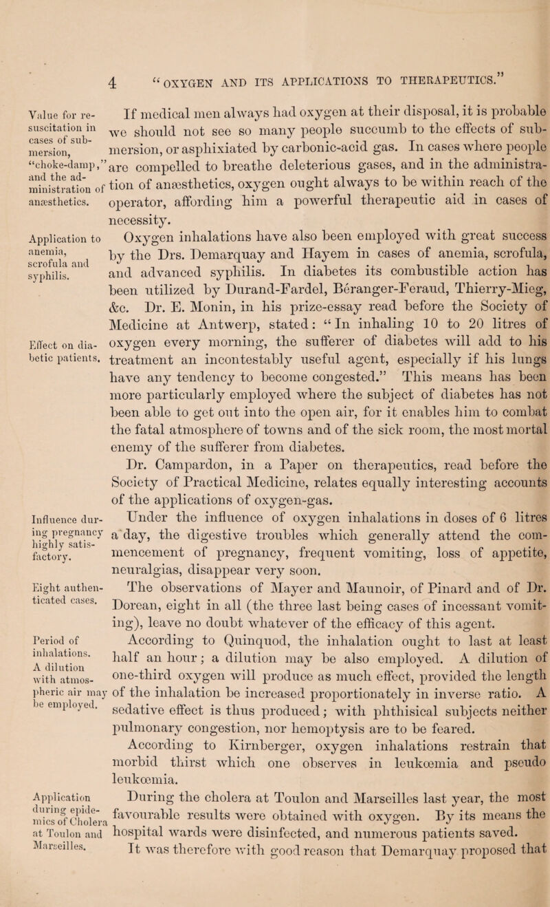 jj Value for re- If medical men always liad oxygen at tlieir disposal, it is probable suscitatiou in gbould not see so many people succumb to tlie effects of sub¬ mersion, mersion, or aspliixiated by carbonic-acid gas. In cases where people “choke-damp, ’’are compelled to breathe deleterious gases, and in the administra- ^iiittraHo’n of tion of ana3sthetics, oxygen ought always to be within reach of the antesthetics. operator, affoi'diiig him a powerful therapeutic aid in cases of Application to anemia, scrofula and syphilis. necessity. Oxygen inhalations have also been employed with great success by the Drs. Demarquay and Hayem in cases of anemia, scrofula, and advanced syphilis. In diabetes its combustible action has been utilized by Durand-Fardel, Beranger-Feraud, Thierry-Mieg, &c. Dr. E. Monin, in his prize-essay read before the Society of Medicine at Antwerp, stated: “In inhaling 10 to 20 litres of EfTect on dia- Oxygen every morning, the sufferer of diabetes will add to his hctic patients, treatment an incontestably useful agent, especially if his lungs have any tendency to become congested.” This means has been more particularly employed where the subject of diabetes has not been able to get out into the open air, for it enables him to combat the fatal atmosphere of towns and of the sick room, the most mortal enemy of the sufferer from diabetes. Dr. Campardon, in a Paper on therapeutics, read before the Society of Practical Medicine, relates equally interesting accounts of the applications of oxygen-gas. Under the influence of oxygen inhalations in doses of 6 litres a day, the digestive troubles which generally attend the com¬ mencement of pregnancy, frequent vomiting, loss of appetite, neuralgias, disappear very soon. The observations of Mayer and Maunoir, of Pinard and of Dr. Dorean, eight in all (the three last being cases of incessant vomit¬ ing), leave no doubt whatever of the efficacy of this agent. According to Quinquod, the inhalation ought to last at least half an hour; a dilution may be also employed. A dilution of one-third oxygen will produce as much effect, provided the length pheric air may of the inhalation be increased proportionately in inverse ratio. A be employed, sedative effect is thus produced; with phthisical subjects neither pulmonary congestion, nor hemoptysis are to be feared. Aceording to Kirnberger, oxygen inhalations restrain that morbid thirst which one observes in leukoemia and pseudo leukoemia. Apjdication During the cholera at Toulon and Marseilles last year, the most iiUcsol'Cholera results were obtained with oxygen. By its means the at Toulon and hospital wards were disinfected, and numerous patients saved. It was therefore vrith good reason that Demarquay proposed that Influence dur¬ ing pregnancy highly satis- foctory. Eight authen¬ ticated cases. Period of inhalations. A dilution with atmos- Marseilles.