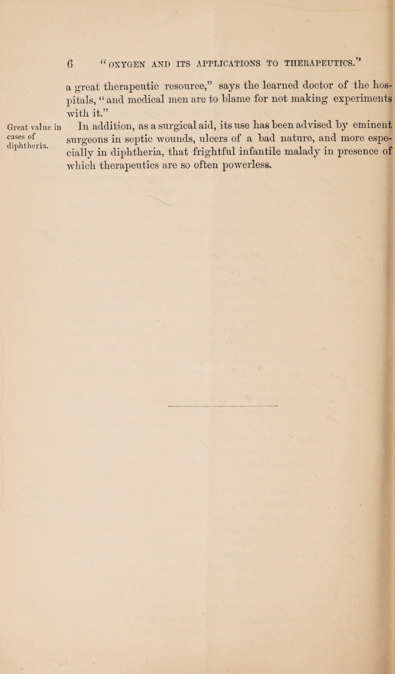 Great value i cases of diphtheria. 6 ‘'oxygen and its applications to therapeutics.” a great therapeutic resource,” says the learned doctor of the hos¬ pitals, “ and medical men are to blame for not making experiments with it.” In addition, as a surgical aid, its use has been advised by eminent surgeons in septic wounds, ulcers of a bad nature, and more espe¬ cially in diphtheria, that frightful infantile malady in presence of wliich therapeutics are so often powerless.