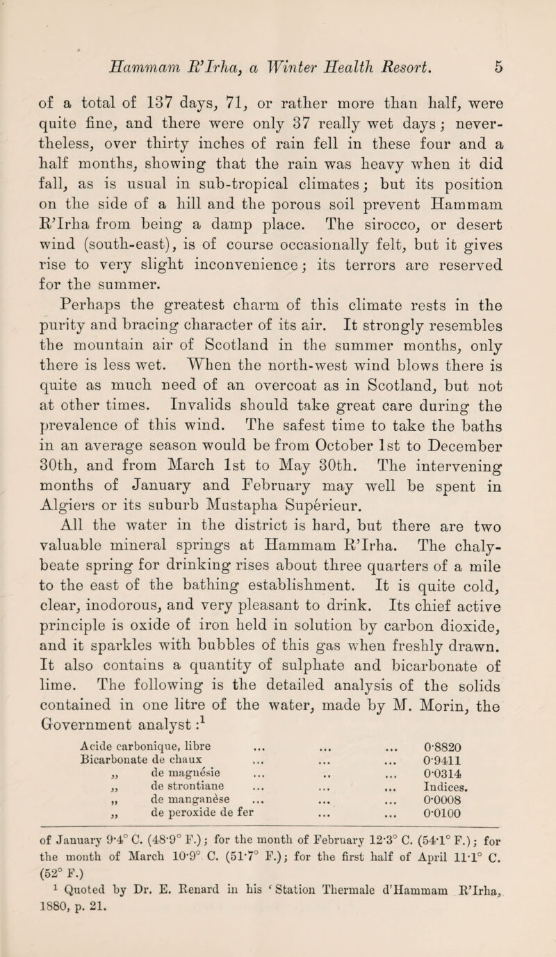 of a total of 187 days, 71, or rattier more than half, were quite fine, and there were only 37 really wet days ; never¬ theless, over thirty inches of rain fell in these four and a half months, showing that the rain was heavy when it did fall, as is usual in sub-tropical climates; but its position on the side of a hill and the porous soil prevent Ham mam R/Irha from being a damp place. The sirocco, or desert wind (south-east), is of course occasionally felt, but it gives rise to very slight inconvenience; its terrors are reserved for the summer. Perhaps the greatest charm of this climate rests in the purity and bracing character of its air. It strongly resembles the mountain air of Scotland in the summer months, only there is less wet. When the north-west wind blows there is quite as much need of an overcoat as in Scotland, but not at other times. Invalids should take great care during the prevalence of this wind. The safest time to take the baths in an average season would be from October 1st to December 30th, and from March 1st to May 30th. The intervening months of January and February may well be spent in Algiers or its suburb Mustapha Superieur. All the water in the district is hard, but there are two valuable mineral springs at Hammam RHrha. The chaly¬ beate spring for drinking rises about three quarters of a mile to the east of the bathing establishment. It is quite cold, clear, inodorous, and very pleasant to drink. Its chief active principle is oxide of iron held in solution by carbon dioxide, and it sparkles with bubbles of this gas when freshly drawn. It also contains a quantity of sulphate and bicarbonate of lime. The following is the detailed analysis of the solids contained in one litre of Government analyst :l the water, made by M. Morin, the Acide earbonique, libre • • 0-8820 Bicarbonate de chaux • • • 0-9411 ,, de magnesie 0-0314 ,, de strontiane • • . ... ... Indices. „ de manganese • • • 0*0008 „ de peroxide de fer o-oioo of January 9*4° C. (48‘9° F.); for the month of February 123° C. (54-1° F.); for the month of March 109° C. (51'7° F.); for the first half of April 11-1° C. (52° F.) 1 Quoted by Dr. E. Renard in his ‘Station Thermale d’Hammam R’lrha, 1880, p. 21.