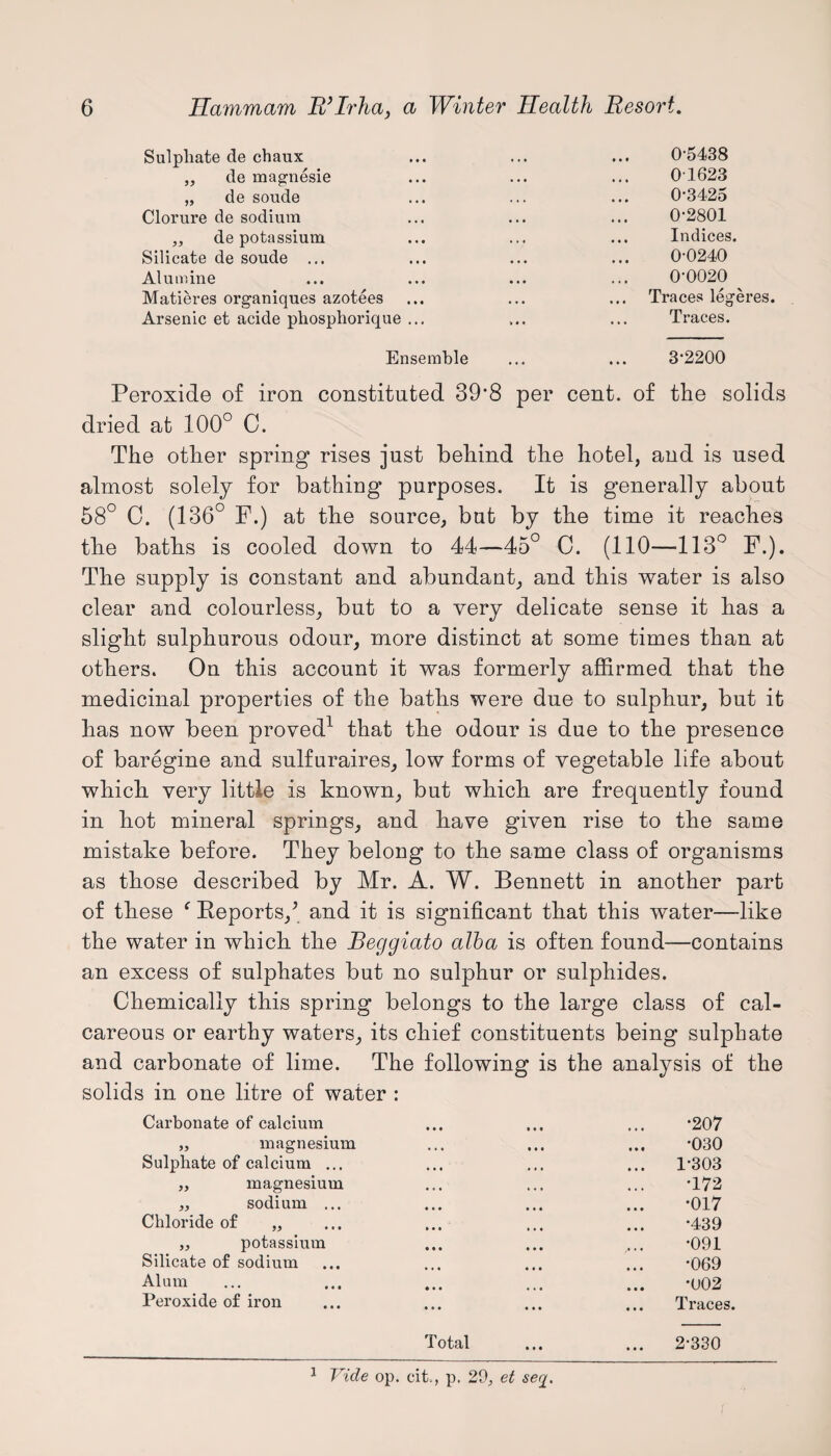 Sulphate de chaux „ de magnesie „ de soude Clorure de sodium „ de potassium Silicate de soude ... Alumine Matieres organiques azotees Arsenic et acide pkosphorique 0-5438 01623 0-3425 0-2801 Indices. 0-0240 0-0020 Traces legeres. Traces. Ensemble ... ... 3'2200 Peroxide of iron constituted 39*8 per cent, of the solids dried at 100° C. The other spring rises just behind the hotel, and is used almost solely for bathing purposes. It is generally about 58° C. (136° F.) at the source, but by the time it reaches the baths is cooled down to 44—45° 0. (110—113° F.). The supply is constant and abundant, and this water is also clear and colourless, but to a very delicate sense it has a slight sulphurous odour, more distinct at some times than at others. On this account it was formerly affirmed that the medicinal properties of the baths were due to sulphur, but it has now been proved1 that the odour is due to the presence of baregine and sulfuraires, low forms of vegetable life about which very little is known, but which are frequently found in hot mineral springs, and have given rise to the same mistake before. They belong to the same class of organisms as those described by Mr. A. W. Bennett in another part of these ‘ Beports/ and it is significant that this water—like the water in which the Beggiato alba is often found—contains an excess of sulphates but no sulphur or sulphides. Chemically this spring belongs to the large class of cal¬ careous or earthy waters, its chief constituents being sulphate and carbonate of lime. The following is the analysis of the solids in one litre of water : Carbonate of calcium ... ... ... -207 „ magnesium ... ... ... *030 Sulphate of calcium ... ... ... ... 1'303 „ magnesium ... ... ... *172 „ sodium ... ... ... ... -017 Chloride of „ ... ... ... ... *439 „ potassium ... ... ... -091 Silicate of sodium ... ... ... ... *069 Alum ... ... ... ... ... -u02 Peroxide of iron ... ... ... ... Traces. Total ... ... 2-330 1 Vide op. cit, p. 29., et sey.