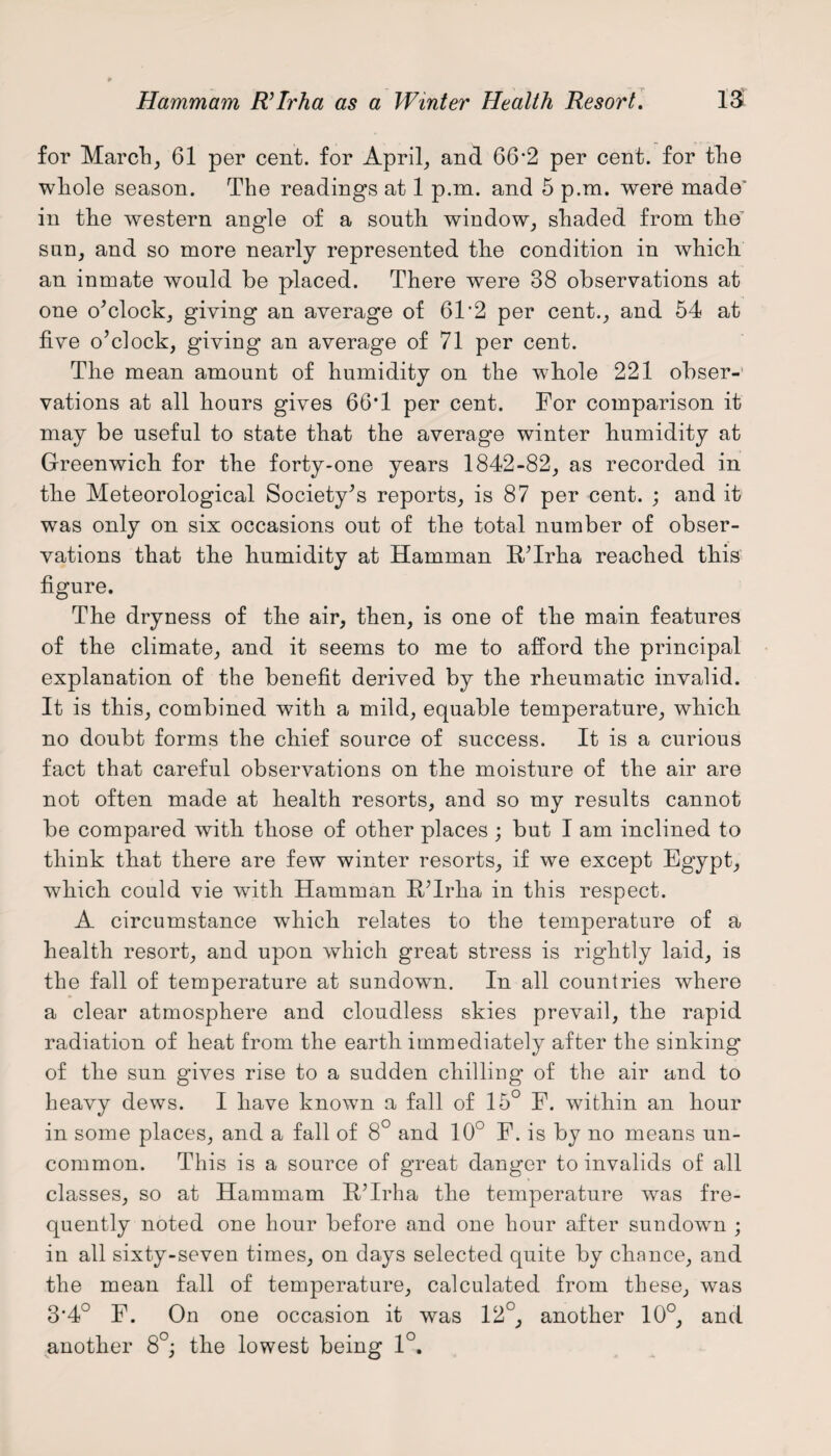 for Marche 61 per cent, for April; and 66'2 per cent, for tlie whole season. The readings at 1 p.m. and 5 p.m. were made' in the western angle of a south window; shaded from the’ sun, and so more nearly represented the condition in which an inmate would be placed. There were 38 observations at one o’clock; giving an average of 61'2 per cent.; and 54 at five o’clock, giving an average of 71 per cent. The mean amount of humidity on the whole 221 obser¬ vations at all hours gives 66*1 per cent. For comparison it may be useful to state that the average winter humidity at Greenwich for the forty-one years 1842-82; as recorded in the Meteorological Society’s reports; is 87 per cent. ; and it was only on six occasions out of the total number of obser¬ vations that the humidity at Hamman R’Irha reached this figure. The dryness of the air, then, is one of the main features of the climate, and it seems to me to afford the principal explanation of the benefit derived by the rheumatic invalid. It is this, combined with a mild, equable temperature, which no doubt forms the chief source of success. It is a curious fact that careful observations on the moisture of the air are not often made at health resorts, and so my results cannot be compared with those of other places ; but I am inclined to think that there are few winter resorts, if we except Egypt, which could vie with Hamman R’Irha in this respect. A circumstance which relates to the temperature of a health resort, and upon which great stress is rightly laid, is the fall of temperature at sundown. In all countries where a clear atmosphere and cloudless skies prevail, the rapid radiation of heat from the earth immediately after the sinking of the sun gives rise to a sudden chilling of the air and to heavy dews. I have known a fall of 15° F. within an hour in some places, and a fall of 8° and 10° F. is by no means un¬ common. This is a source of great danger to invalids of all classes, so at Hammam R’Irha the temperature was fre¬ quently noted one hour before and one hour after sundown ; in all sixty-seven times, on days selected quite by chance, and the mean fall of temperature, calculated from these, was 3*4° F. On one occasion it was 12°, another 10°, and another 8°; the lowest being 1°.