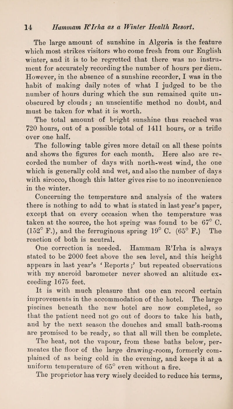 The large amount of sunshine in Algeria is tlie feature which, most strikes visitors who come fresh from our English winter, and it is to be regretted that there was no instru¬ ment for accurately recording the number of hours per diem. However, in the absence of a sunshine recorder, I was in the habit of making daily notes of what I judged to be the number of hours during which the sun remained quite un¬ obscured by clouds ; an unscientific method no doubt, and must be taken for what it is worth. The total amount of bright sunshine thus reached was 720 hours, out of a possible total of 1411 hours, or a trifle over one half. The following table gives more detail on all these points and shows the figures for each month. Here also are re¬ corded the number of days with north-west wind, the one which is generally cold and wet, and also the number of days with sirocco, though this latter gives rise to no inconvenience in the winter. Concerning the temperature and analysis of the waters there is nothing to add to what is stated in last year’s paper, except that on every occasion when the temperature was taken at the source, the hot spring was found to be 67° C. (152° F.), and the ferruginous spring 19° C. (65° F.) The reaction of both is neutral. One correction is needed. Hammam R’Irha is always stated to be 2000 feet above the sea level, and this height appears in last year’s ‘ Reportsbut repeated observations with my aneroid barometer never showed an altitude ex¬ ceeding 1675 feet. It is with much pleasure that one can record certain improvements in the accommodation of the hotel. The large piscines beneath the new hotel are now completed, so that the patient need not go out of doors to take his bath, and by the next season the douches and small bath-rooms are promised to be ready, so that all will then be complete. The heat, not the vapour, from these baths below, per¬ meates the floor of the large drawing-room, formerly com¬ plained of as being cold in the evening, and keeps it at a uniform temperature of 65° even without a fire. The proprietor has very wisely decided to reduce his terms.