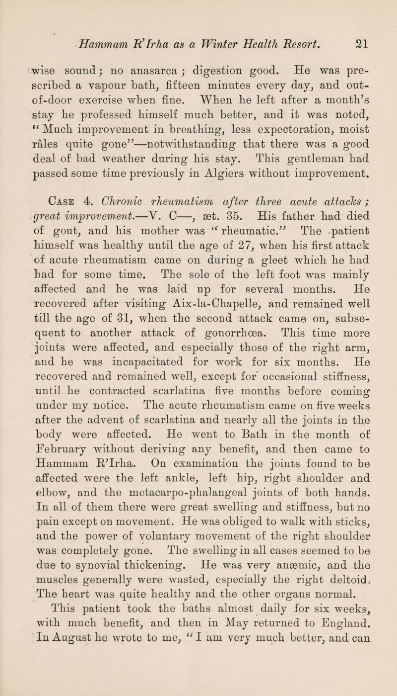 wise sound; no anasarca; digestion good. He was pre¬ scribed a vapour bath, fifteen minutes every day, and out- of-door exercise wlien fine. When lie left after a month’s stay lie professed himself much better, and it was noted, “ Much improvement in breathing, less expectoration, moist rales quite gone5’—notwithstanding that there was a good deal of bad weather during his stay. This gentleman had passed some time previously in Algiers without improvement. Case 4. Chronic rheumatism after three acute attacks; great improvement.—V. C—, act. 35. His father had died of gout, and his mother was “ rheumatic.” The patient himself was healthy until the age of 27, when his first attack of acute rheumatism came on during a gleet which he had had for some time. The sole of the left foot was mainly affected and he was laid up for several months. He recovered after visiting Aix-la-Chapelle, and remained well till the age of 31, when the second attack came on, subse¬ quent to another attack of gonorrhoea. This time more joints were affected, and especially those of the right arm, and he was incapacitated for work for six months. He recovered and remained well, except for occasional stiffness, until he contracted scarlatina five months before coming under my notice. The acute rheumatism came on five weeks after the advent of scarlatina and nearly all the joints in the body were affected. He went to Bath in the month of February without deriving any benefit, and then came to Hammam B/Trha. On examination the joints found to be affected were the left ankle, left hip, right shoulder and elbow, and the metacarpo-phalangeal joints of both hands. In all of them there were great swelling and stiffness, but no pain except on movement. He was obliged to walk with sticks, and the power of voluntary movement of the right shoulder was completely gone. The swelling in all cases seemed to be due to synovial thickening. He was very anasmic, and the muscles generally were wasted, especially the right deltoid, The heart was quite healthy and the other organs normal. This patient took the baths almost daily for six weeks, with much benefit, and then in May returned to England. In August he wrote to me, “ I am very much better, and can