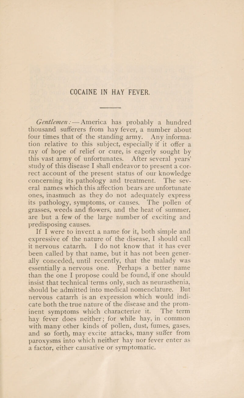 Gentlemen: — America has probably a hundred thousand sufferers from hay fever, a number about four times that of the standing army. Any informa¬ tion relative to this subject, especially if it offer a ray of hope of relief or cure, is eagerly sought by this vast army of unfortunates. After several years’ study of this disease I shall endeavor to present a cor¬ rect account of the present status of our knowledge concerning its pathology and treatment. The sev¬ eral names which this affection bears are unfortunate ones, inasmuch as they do not adequately express its pathology, symptoms, or causes. The pollen of grasses, weeds and flowers, and the heat of summer, are but a few of the large number of exciting and predisposing causes. If I were to invent a name for it, both simple and expressive of the nature of the disease, I should call it nervous catarrh. 1 do not know that it has ever been called by that name, but it has not been gener¬ ally conceded, until recently, that the malady was essentially a nervous one. Perhaps a better name than the one I propose could be found, if one should insist that technical terms only, such as neurasthenia, should be admitted into medical nomenclature. But nervous catarrh is an expression which would indi¬ cate both the true nature of the disease and the prom¬ inent symptoms which characterize it. The term hay fever does neither; for while hay, in common with many other kinds of pollen, dust, fumes, gases, and so forth, may excite attacks, many suffer from paroxysms into which neither hay nor fever enter as a factor, either causative or symptomatic.