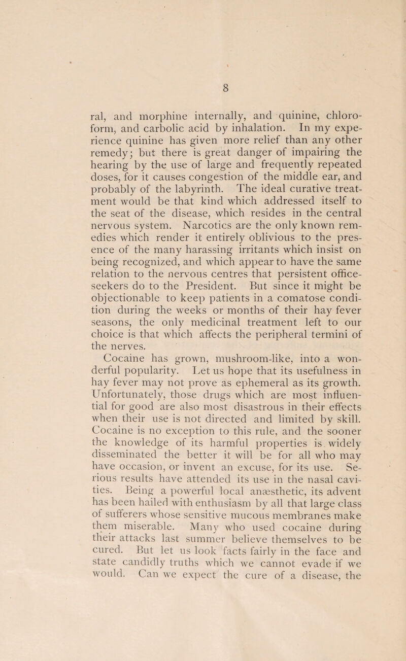 ral, and morphine internally, and quinine, chloro¬ form, and carbolic acid by inhalation. In my expe¬ rience quinine has given more relief than any other remedy; but there is great danger of impairing the hearing by the use of large and frequently repeated doses, for it causes congestion of the middle ear, and probably of the labyrinth. The ideal curative treat¬ ment would be that kind which addressed itself to the seat of the disease, which resides in the central nervous system. Narcotics are the only known rem¬ edies which render it entirely oblivious to the pres¬ ence of the many harassing irritants which insist on being recognized, and which appear to have the same relation to the nervous centres that persistent office- seekers do to the President. But since it might be objectionable to keep patients in a comatose condi¬ tion during the weeks or months of their hay fever seasons, the only medicinal treatment left to our choice is that which affects the peripheral termini of the nerves. Cocaine has grown, mushroom-like, into a won¬ derful popularity. Let us hope that its usefulness in hay fever may not prove as ephemeral as its growth. Unfortunately, those drugs which are most influen¬ tial for good are also most disastrous in their effects when their use is not directed and limited by skill. Cocaine is no exception to this rule, and the sooner the knowledge of its harmful properties is widely- disseminated the better it will be for all who may have occasion, or invent an excuse, for its use. Se¬ rious results have attended its use in the nasal cavi¬ ties. Being a powerful local anaesthetic, its advent has been hailed with enthusiasm by all that large class of sufferers whose sensitive mucous membranes make them miserable. Many who used cocaine during their attacks last summer believe themselves to be cured. But let us look facts fairly in the face and state candidly truths which we cannot evade if we would. Can we expect the cure of a disease, the